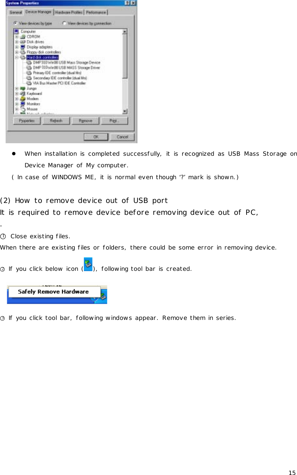 15  z When installation is completed successfully, it is recognized as USB Mass Storage on Device Manager of My computer.  ( In case of WINDOWS ME, it is normal even though ‘?’ mark is shown.)  (2) How to remove device out of USB port It is required to remove device before removing device out of PC, . ○1 Close existing files. When there are existing files or folders, there could be some error in removing device. ○2 If you click below icon ( ), following tool bar is created.  ○3 If you click tool bar, following windows appear. Remove them in series. 