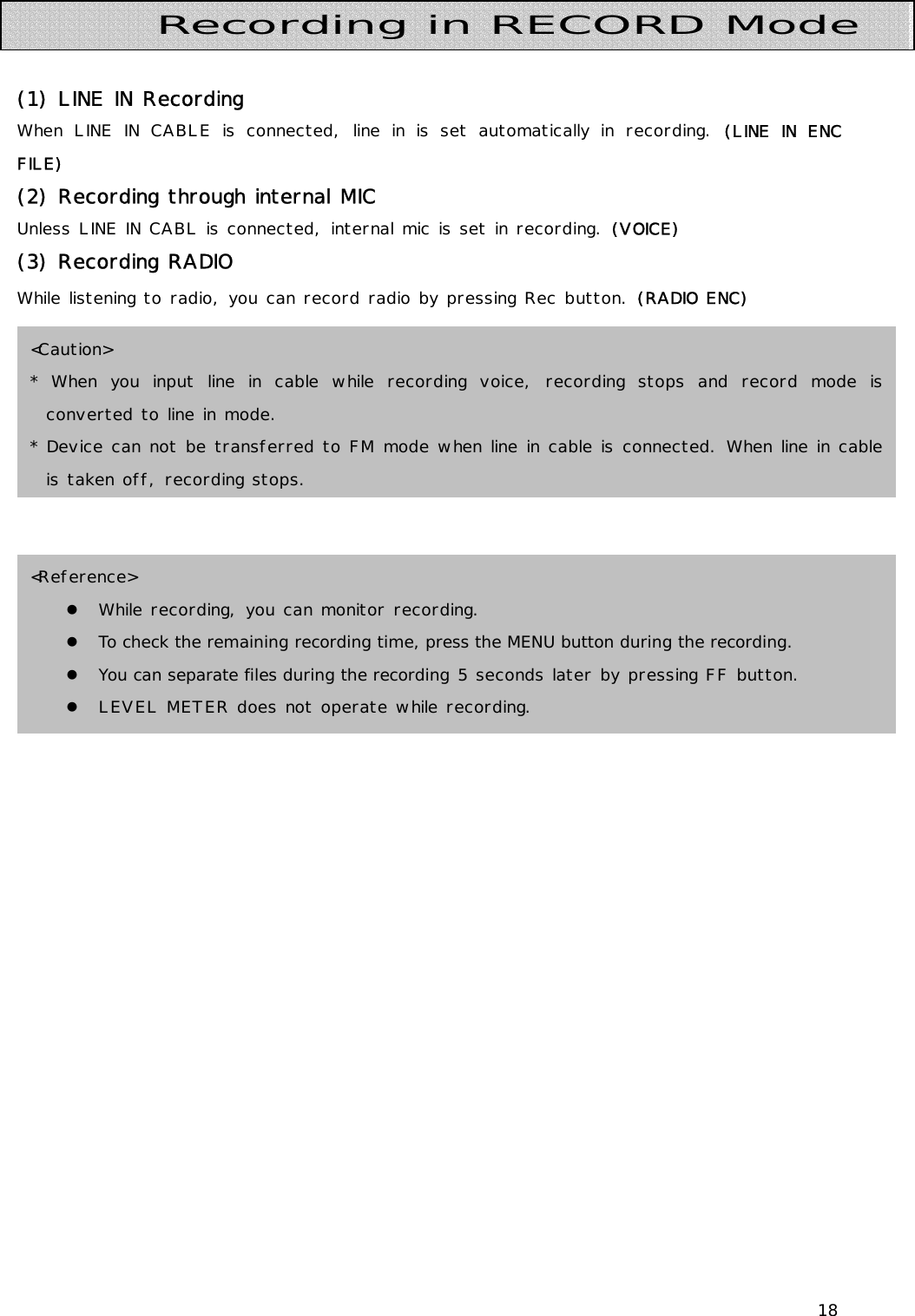 18     (1) LINE IN Recording When LINE IN CABLE is connected, line in is set automatically in recording. (LINE IN ENC FILE) (2) Recording through internal MIC    Unless LINE IN CABL is connected, internal mic is set in recording. (VOICE) (3) Recording RADIO  While listening to radio, you can record radio by pressing Rec button. (RADIO ENC)               Recording in RECORD Mode &lt;Reference&gt; z While recording, you can monitor recording. z To check the remaining recording time, press the MENU button during the recording. z You can separate files during the recording 5 seconds later by pressing FF button. z LEVEL METER does not operate while recording. &lt;Caution&gt; * When you input line in cable while recording voice, recording stops and record mode is converted to line in mode. * Device can not be transferred to FM mode when line in cable is connected. When line in cable is taken off, recording stops. 