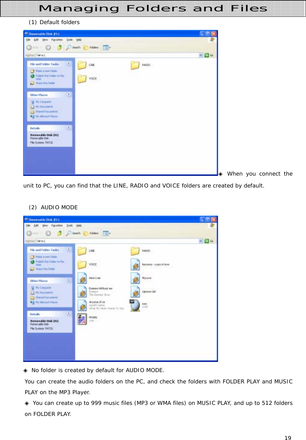 19   (1) Default folders ◈ When you connect the unit to PC, you can find that the LINE, RADIO and VOICE folders are created by default.   (2)  AUDIO MODE  ◈ No folder is created by default for AUDIO MODE.  You can create the audio folders on the PC, and check the folders with FOLDER PLAY and MUSIC PLAY on the MP3 Player.  ◈ You can create up to 999 music files (MP3 or WMA files) on MUSIC PLAY, and up to 512 folders on FOLDER PLAY. Managing Folders and Files 