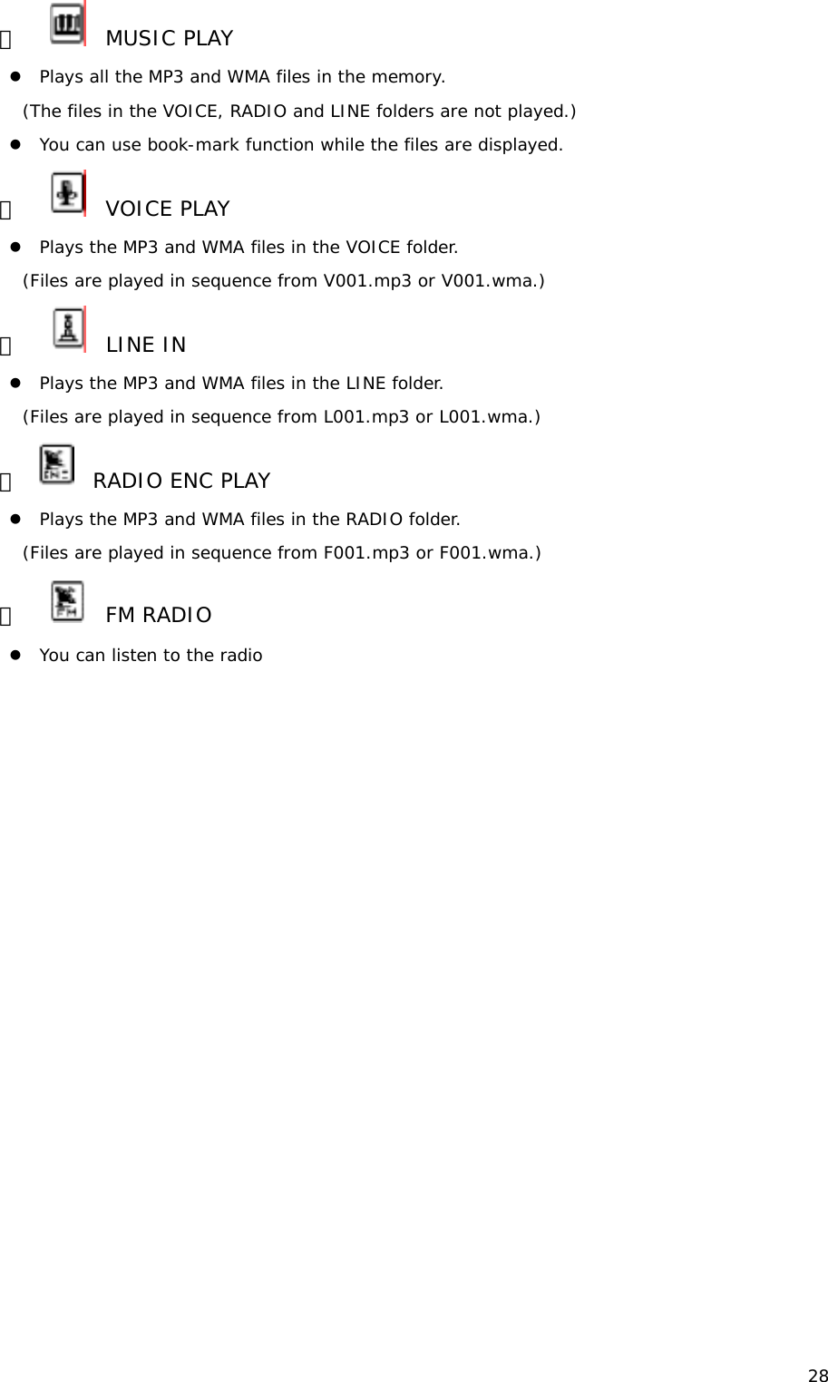 28 ③     MUSIC PLAY  z Plays all the MP3 and WMA files in the memory. (The files in the VOICE, RADIO and LINE folders are not played.) z You can use book-mark function while the files are displayed.  ④     VOICE PLAY  z Plays the MP3 and WMA files in the VOICE folder. (Files are played in sequence from V001.mp3 or V001.wma.) ⑤     LINE IN  z Plays the MP3 and WMA files in the LINE folder. (Files are played in sequence from L001.mp3 or L001.wma.) ⑥    RADIO ENC PLAY  z Plays the MP3 and WMA files in the RADIO folder. (Files are played in sequence from F001.mp3 or F001.wma.) ⑦     FM RADIO z You can listen to the radio                    