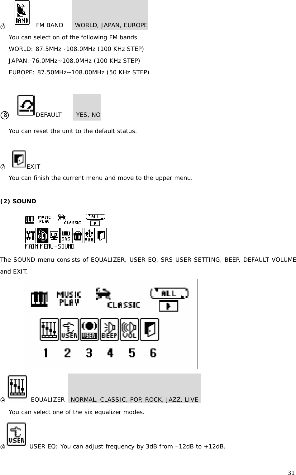 31 ○7    FM BAND    WORLD, JAPAN, EUROPE You can select on of the following FM bands. WORLD: 87.5MHz~108.0MHz (100 KHz STEP) JAPAN: 76.0MHz~108.0MHz (100 KHz STEP) EUROPE: 87.50MHz~108.00MHz (50 KHz STEP)  ○8   DEFAULT     YES, NO You can reset the unit to the default status.  ○7   EXIT You can finish the current menu and move to the upper menu.  (2) SOUND   The SOUND menu consists of EQUALIZER, USER EQ, SRS USER SETTING, BEEP, DEFAULT VOLUME and EXIT.  ○1 EQUALIZER  NORMAL, CLASSIC, POP, ROCK, JAZZ, LIVE   You can select one of the six equalizer modes.  ○2 USER EQ: You can adjust frequency by 3dB from –12dB to +12dB. 