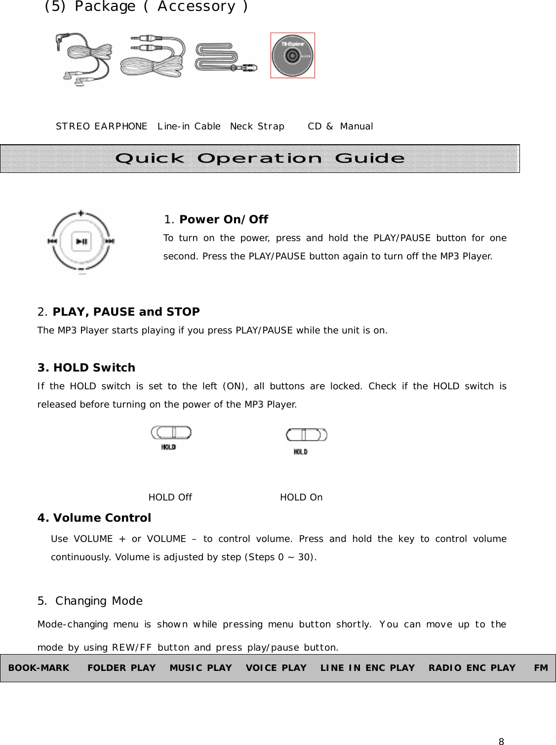 8  (5) Package ( Accessory )  STREO EARPHONE  Line-in Cable  Neck Strap     CD &amp; Manual        1. Power On/Off     To turn on the power, press and hold the PLAY/PAUSE button for one second. Press the PLAY/PAUSE button again to turn off the MP3 Player.    2. PLAY, PAUSE and STOP The MP3 Player starts playing if you press PLAY/PAUSE while the unit is on.   3. HOLD Switch  If the HOLD switch is set to the left (ON), all buttons are locked. Check if the HOLD switch is released before turning on the power of the MP3 Player.                                                   HOLD Off                   HOLD On 4. Volume Control Use VOLUME + or VOLUME – to control volume. Press and hold the key to control volume continuously. Volume is adjusted by step (Steps 0 ~ 30).  5. Changing Mode Mode-changing menu is shown while pressing menu button shortly. You can move up to the mode by using REW/FF button and press play/pause button.   Quick Operation Guide BOOK-MARK    FOLDER PLAY   MUSIC PLAY   VOICE PLAY   LINE IN ENC PLAY   RADIO ENC PLAY    FM 