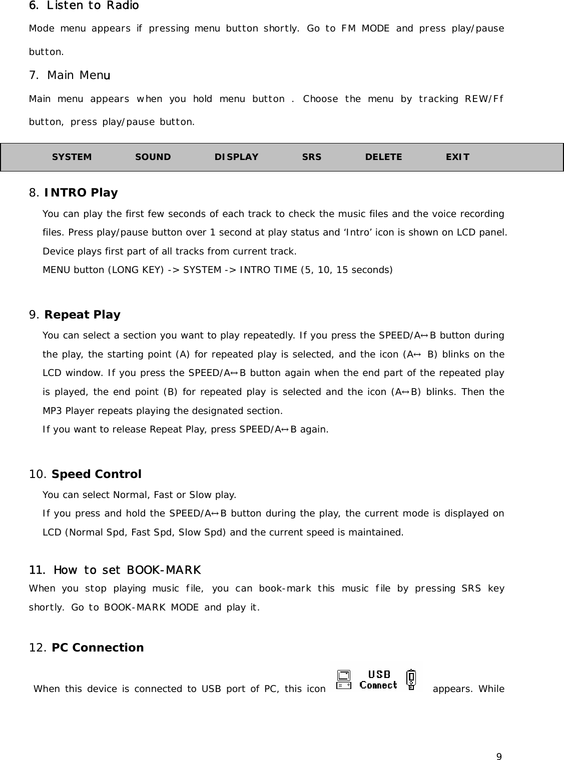 9 6. Listen to Radio Mode menu appears if pressing menu button shortly. Go to FM MODE and press play/pause button. 7. Main Menu Main menu appears when you hold menu button . Choose the menu by tracking REW/Ff button, press play/pause button.   8. INTRO Play You can play the first few seconds of each track to check the music files and the voice recording files. Press play/pause button over 1 second at play status and ‘Intro’ icon is shown on LCD panel. Device plays first part of all tracks from current track. MENU button (LONG KEY) -&gt; SYSTEM -&gt; INTRO TIME (5, 10, 15 seconds)  9. Repeat Play You can select a section you want to play repeatedly. If you press the SPEED/A↔B button during the play, the starting point (A) for repeated play is selected, and the icon (A↔ B) blinks on the LCD window. If you press the SPEED/A↔B button again when the end part of the repeated play is played, the end point (B) for repeated play is selected and the icon (A↔B) blinks. Then the MP3 Player repeats playing the designated section.  If you want to release Repeat Play, press SPEED/A↔B again.  10. Speed Control You can select Normal, Fast or Slow play.  If you press and hold the SPEED/A↔B button during the play, the current mode is displayed on LCD (Normal Spd, Fast Spd, Slow Spd) and the current speed is maintained.    11. How to set BOOK-MARK  When you stop playing music file, you can book-mark this music file by pressing SRS key shortly. Go to BOOK-MARK MODE and play it.  12. PC Connection  When this device is connected to USB port of PC, this icon    appears. While SYSTEM          SOUND          DISPLAY          SRS          DELETE          EXIT 