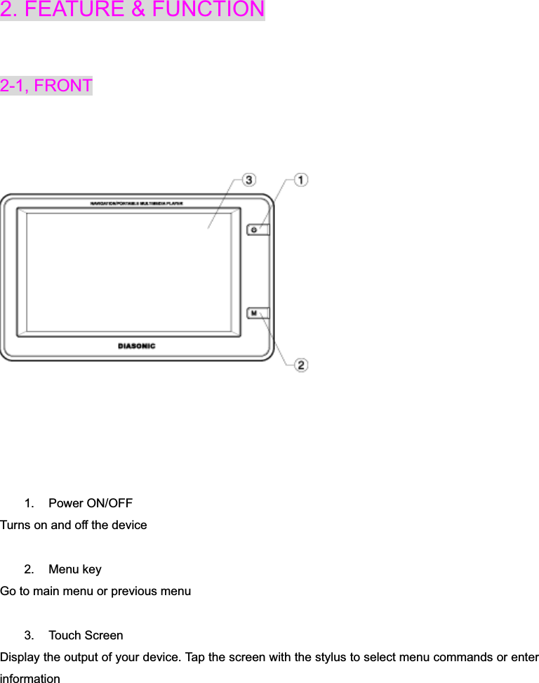 2. FEATURE &amp; FUNCTION2-1, FRONT 1. Power ON/OFF  Turns on and off the device 2. Menu key Go to main menu or previous menu 3. Touch Screen Display the output of your device. Tap the screen with the stylus to select menu commands or enter information