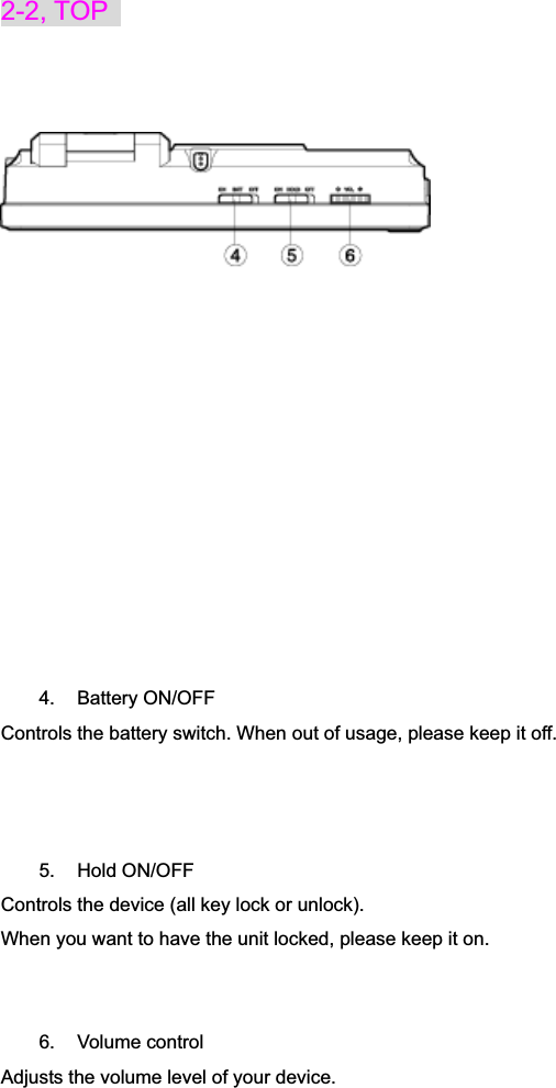 2-2, TOP   4. Battery ON/OFF Controls the battery switch. When out of usage, please keep it off. 5. Hold ON/OFF Controls the device (all key lock or unlock).   When you want to have the unit locked, please keep it on. 6. Volume control Adjusts the volume level of your device. 