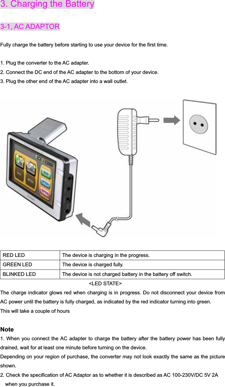 3. Charging the Battery 3-1, AC ADAPTORFully charge the battery before starting to use your device for the first time. 1. Plug the converter to the AC adapter. 2. Connect the DC end of the AC adapter to the bottom of your device. 3. Plug the other end of the AC adapter into a wall outlet. RED LED  The device is charging in the progress. GREEN LED  The device is charged fully. BLINKED LED  The device is not charged battery in the battery off switch.                                      &lt;LED STATE&gt; The charge indicator glows red when charging is in progress. Do not disconnect your device from AC power until the battery is fully charged, as indicated by the red indicator turning into green. This will take a couple of hours Note1. When you connect the AC adapter to charge the battery after the battery power has been fully drained, wait for at least one minute before turning on the device. Depending on your region of purchase, the converter may not look exactly the same as the picture shown.2. Check the specification of AC Adaptor as to whether it is described as AC 100-230V/DC 5V 2A     when you purchase it. 