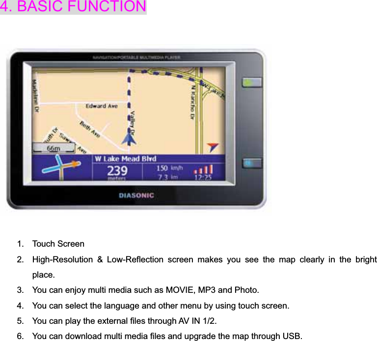 4. BASIC FUNCTION 1. Touch Screen 2.  High-Resolution &amp; Low-Reflection screen makes you see the map clearly in the bright place.3.  You can enjoy multi media such as MOVIE, MP3 and Photo. 4.  You can select the language and other menu by using touch screen. 5.  You can play the external files through AV IN 1/2. 6.  You can download multi media files and upgrade the map through USB. 