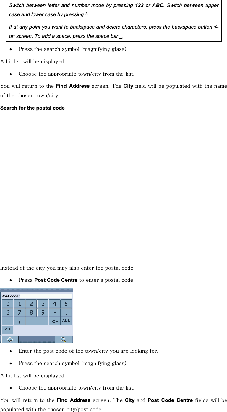 Switch between letter and number mode by pressing 123 or ABC. Switch between upper case and lower case by pressing ^. If at any point you want to backspace and delete characters, press the backspace button &lt;-on screen. To add a space, press the space bar _.x wGGGGOGPUG GhGGGGGUGx jGGGVGGGUG GGGGGGFind AddressGUG{GCityGGGGGGGGGGGVUGSearch for the postal code pGGGGGGGGGGUGx wGPost Code CentreGGGGGUGGGx lGGGGGGVGGGGUGx wGGGGOGPUG GhGGGGGUGx jGGGVGGGUG GGGGGGFind AddressGUG{GCityGGPost Code CentreGGGGGGGGVGUG