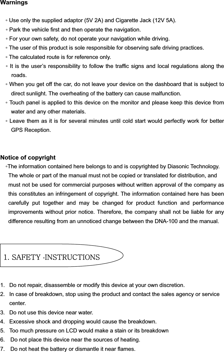 Warningsƕ Use only the supplied adaptor (5V 2A) and Cigarette Jack (12V 5A). ƕ Park the vehicle first and then operate the navigation. ƕ For your own safety, do not operate your navigation while driving. ƕ The user of this product is sole responsible for observing safe driving practices. ƕ The calculated route is for reference only.     ƕ It is the user’s responsibility to follow the traffic signs and local regulations along the roads.ƕ When you get off the car, do not leave your device on the dashboard that is subject to direct sunlight. The overheating of the battery can cause malfunction. ƕ Touch panel is applied to this device on the monitor and please keep this device from water and any other materials. ƕ Leave them as it is for several minutes until cold start would perfectly work for better GPS Reception. Notice of copyright ƕThe information contained here belongs to and is copyrighted by Diasonic Technology. The whole or part of the manual must not be copied or translated for distribution, and   must not be used for commercial purposes without written approval of the company as this constitutes an infringement of copyright. The information contained here has been carefully put together and may be changed for product function and performance improvements without prior notice. Therefore, the company shall not be liable for any difference resulting from an unnoticed change between the DNA-100 and the manual.     1.  Do not repair, disassemble or modify this device at your own discretion. 2.  In case of breakdown, stop using the product and contact the sales agency or service center. 3.  Do not use this device near water. 4.  Excessive shock and dropping would cause the breakdown. 5.  Too much pressure on LCD would make a stain or its breakdown 6.    Do not place this device near the sources of heating.   7.    Do not heat the battery or dismantle it near flames.   XUGzhml{Gƕpuz{y|j{pvuz