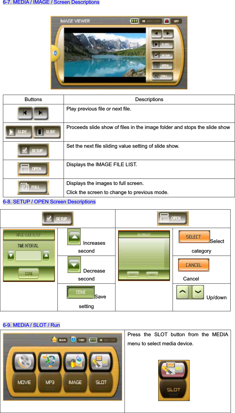 6-7. MEDIA / IMAGE / Screen Descriptions 6-8. SETUP / OPEN Screen Descriptions 6-9. MEDIA / SLOT / RunPress the SLOT button from the MEDIA menu to select media device. Buttons Descriptions Play previous file or next file. Proceeds slide show of files in the image folder and stops the slide show Set the next file sliding value setting of slide show. Displays the IMAGE FILE LIST. Displays the images to full screen. Click the screen to change to previous mode.  Increases secondSelect category Decrease second CancelSavesetting  Up/down