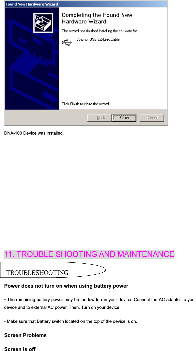 DNA-100 Device was installed. 11. TROUBLE SHOOTING AND MAINTENANCE Power ProblemsPower does not turn on when using battery power ƕ The remaining battery power may be too low to run your device. Connect the AC adapter to your device and to external AC power. Then, Turn on your device. ƕ Make sure that Battery switch located on the top of the device is on. Screen Problems Screen is off {yv|islzovv{pun