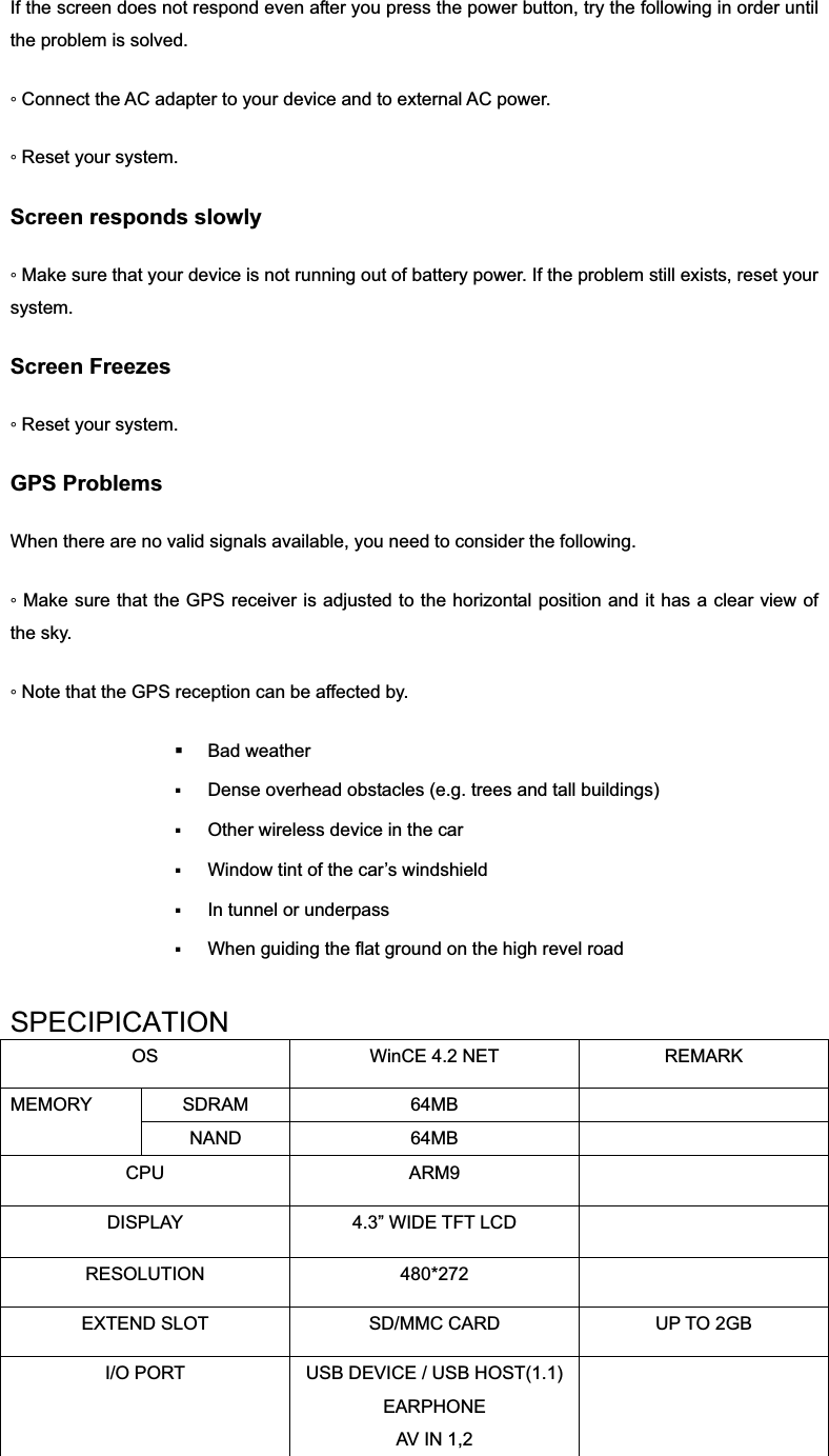 If the screen does not respond even after you press the power button, try the following in order until the problem is solved. ƕ Connect the AC adapter to your device and to external AC power. ƕ Reset your system. Screen responds slowly ƕ Make sure that your device is not running out of battery power. If the problem still exists, reset your system. Screen Freezes ƕ Reset your system. GPS Problems When there are no valid signals available, you need to consider the following. ƕ Make sure that the GPS receiver is adjusted to the horizontal position and it has a clear view of the sky. ƕ Note that the GPS reception can be affected by.  Bad weather  Dense overhead obstacles (e.g. trees and tall buildings) Other wireless device in the car Window tint of the car’s windshield In tunnel or underpass When guiding the flat ground on the high revel roadSPECIPICATIONOS  WinCE 4.2 NET  REMARK SDRAM 64MB  MEMORY NAND 64MB  CPU ARM9  DISPLAY  4.3” WIDE TFT LCD   RESOLUTION 480*272  EXTEND SLOT  SD/MMC CARD  UP TO 2GB I/O PORT  USB DEVICE / USB HOST(1.1)EARPHONEAV IN 1,2 