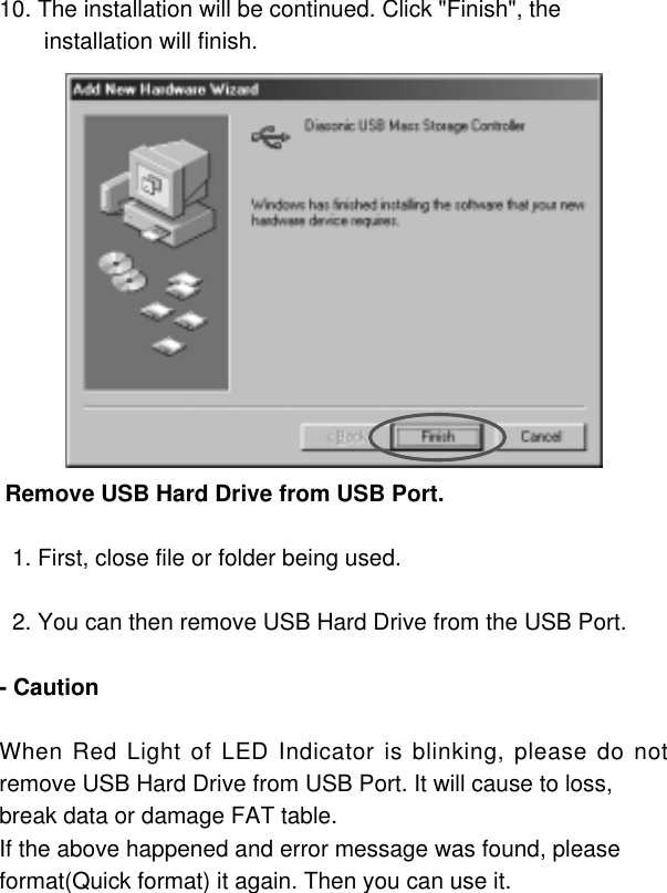 1010. The installation will be continued. Click &quot;Finish&quot;, theinstallation will finish. Remove USB Hard Drive from USB Port.1. First, close file or folder being used.2. You can then remove USB Hard Drive from the USB Port.- CautionWhen Red Light of LED Indicator is blinking, please do notremove USB Hard Drive from USB Port. It will cause to loss,break data or damage FAT table.If the above happened and error message was found, pleaseformat(Quick format) it again. Then you can use it.