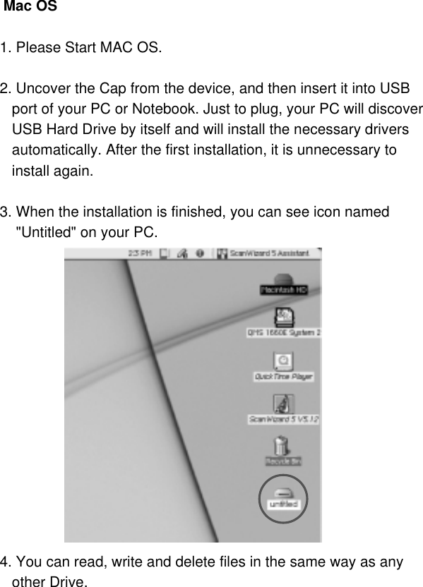  Mac OS1. Please Start MAC OS.2. Uncover the Cap from the device, and then insert it into USBport of your PC or Notebook. Just to plug, your PC will discoverUSB Hard Drive by itself and will install the necessary driversautomatically. After the first installation, it is unnecessary toinstall again.3. When the installation is finished, you can see icon named &quot;Untitled&quot; on your PC.4. You can read, write and delete files in the same way as anyother Drive.11