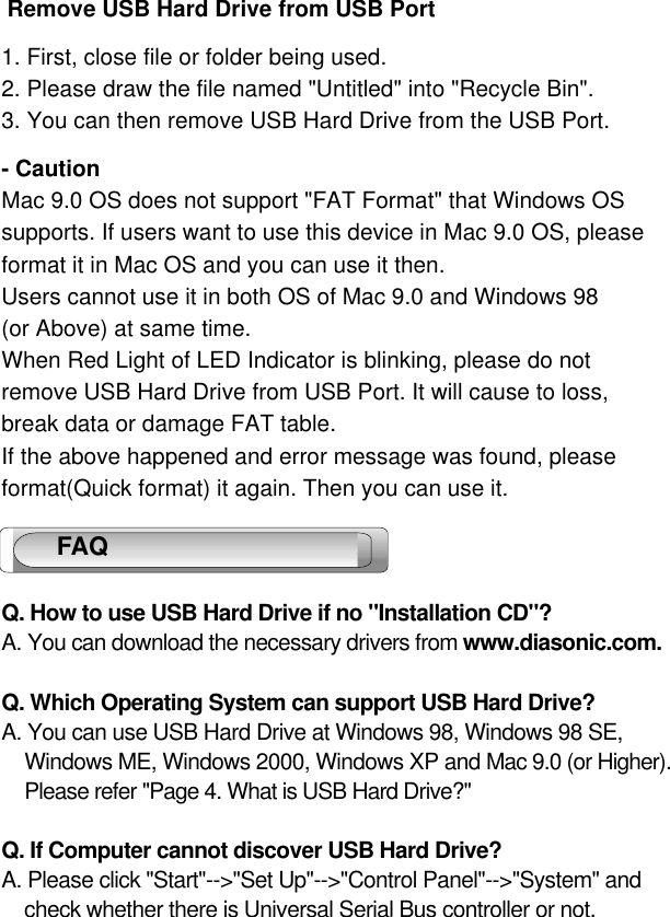 12 Remove USB Hard Drive from USB Port1. First, close file or folder being used.2. Please draw the file named &quot;Untitled&quot; into &quot;Recycle Bin&quot;.3. You can then remove USB Hard Drive from the USB Port.- CautionMac 9.0 OS does not support &quot;FAT Format&quot; that Windows OSsupports. If users want to use this device in Mac 9.0 OS, pleaseformat it in Mac OS and you can use it then.Users cannot use it in both OS of Mac 9.0 and Windows 98 (or Above) at same time.When Red Light of LED Indicator is blinking, please do not remove USB Hard Drive from USB Port. It will cause to loss,break data or damage FAT table.If the above happened and error message was found, please format(Quick format) it again. Then you can use it.Q. How to use USB Hard Drive if no &quot;Installation CD&quot;?A. You can download the necessary drivers from www.diasonic.com. Q. Which Operating System can support USB Hard Drive?A. You can use USB Hard Drive at Windows 98, Windows 98 SE, Windows ME, Windows 2000, Windows XP and Mac 9.0 (or Higher).Please refer &quot;Page 4. What is USB Hard Drive?&quot;Q. If Computer cannot discover USB Hard Drive?A. Please click &quot;Start&quot;--&gt;&quot;Set Up&quot;--&gt;&quot;Control Panel&quot;--&gt;&quot;System&quot; and check whether there is Universal Serial Bus controller or not.  FAQ