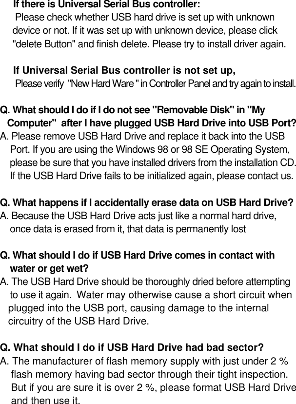 13 If there is Universal Serial Bus controller:Please check whether USB hard drive is set up with unknown device or not. If it was set up with unknown device, please click&quot;delete Button&quot; and finish delete. Please try to install driver again.  If Universal Serial Bus controller is not set up,Please verify  &quot;New Hard Ware &quot; in Controller Panel and try again to install.Q. What should I do if I do not see &quot;Removable Disk&quot; in &quot;MyComputer&quot;  after I have plugged USB Hard Drive into USB Port?A. Please remove USB Hard Drive and replace it back into the USB Port. If you are using the Windows 98 or 98 SE Operating System, please be sure that you have installed drivers from the installation CD.If the USB Hard Drive fails to be initialized again, please contact us.Q. What happens if I accidentally erase data on USB Hard Drive?A. Because the USB Hard Drive acts just like a normal hard drive, once data is erased from it, that data is permanently lost Q. What should I do if USB Hard Drive comes in contact with water or get wet? A. The USB Hard Drive should be thoroughly dried before attempting to use it again.  Water may otherwise cause a short circuit whenplugged into the USB port, causing damage to the internalcircuitry of the USB Hard Drive.Q. What should I do if USB Hard Drive had bad sector?A. The manufacturer of flash memory supply with just under 2 % flash memory having bad sector through their tight inspection. But if you are sure it is over 2 %, please format USB Hard Drive and then use it.