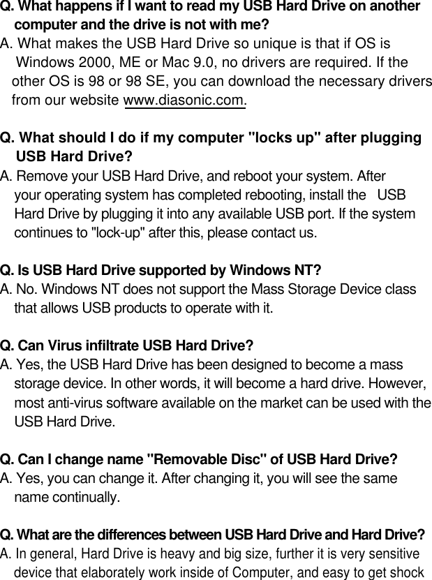 14Q. What happens if I want to read my USB Hard Drive on anothercomputer and the drive is not with me?A. What makes the USB Hard Drive so unique is that if OS is Windows 2000, ME or Mac 9.0, no drivers are required. If the other OS is 98 or 98 SE, you can download the necessary drivers from our website www.diasonic.com.Q. What should I do if my computer &quot;locks up&quot; after pluggingUSB Hard Drive? A. Remove your USB Hard Drive, and reboot your system. After your operating system has completed rebooting, install the   USB Hard Drive by plugging it into any available USB port. If the systemcontinues to &quot;lock-up&quot; after this, please contact us.Q. Is USB Hard Drive supported by Windows NT?A. No. Windows NT does not support the Mass Storage Device classthat allows USB products to operate with it.Q. Can Virus infiltrate USB Hard Drive? A. Yes, the USB Hard Drive has been designed to become a massstorage device. In other words, it will become a hard drive. However, most anti-virus software available on the market can be used with theUSB Hard Drive.Q. Can I change name &quot;Removable Disc&quot; of USB Hard Drive? A. Yes, you can change it. After changing it, you will see the same name continually.Q. What are the differences between USB Hard Drive and Hard Drive?A. In general, Hard Drive is heavy and big size, further it is very sensitive device that elaborately work inside of Computer, and easy to get shock 