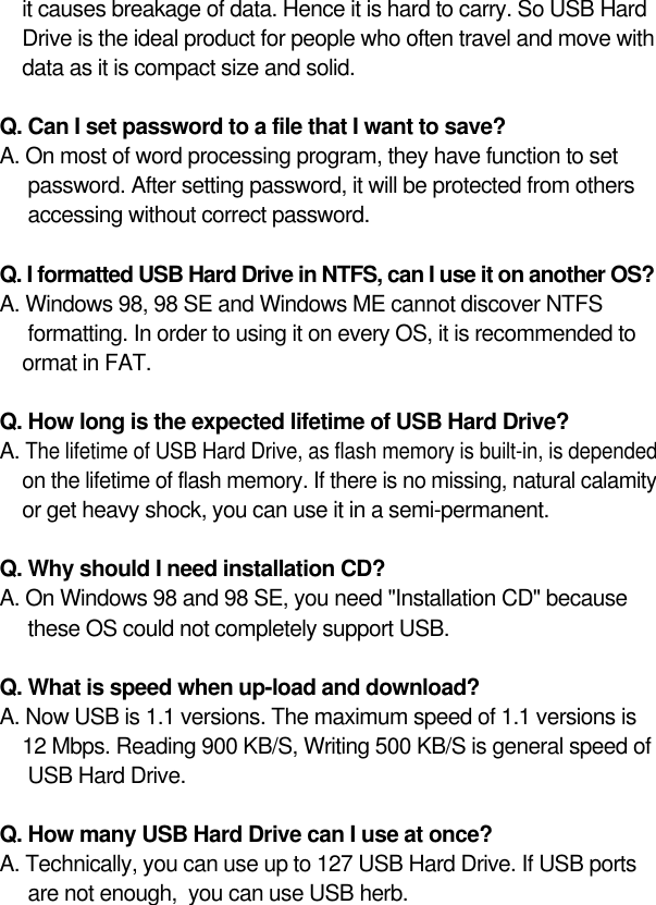15it causes breakage of data. Hence it is hard to carry. So USB Hard Drive is the ideal product for people who often travel and move with data as it is compact size and solid.Q. Can I set password to a file that I want to save?A. On most of word processing program, they have function to set password. After setting password, it will be protected from others accessing without correct password.Q. I formatted USB Hard Drive in NTFS, can I use it on another OS?A. Windows 98, 98 SE and Windows ME cannot discover NTFS formatting. In order to using it on every OS, it is recommended to ormat in FAT.Q. How long is the expected lifetime of USB Hard Drive?A. The lifetime of USB Hard Drive, as flash memory is built-in, is depended on the lifetime of flash memory. If there is no missing, natural calamity or get heavy shock, you can use it in a semi-permanent.Q. Why should I need installation CD?A. On Windows 98 and 98 SE, you need &quot;Installation CD&quot; because these OS could not completely support USB.Q. What is speed when up-load and download?A. Now USB is 1.1 versions. The maximum speed of 1.1 versions is 12 Mbps. Reading 900 KB/S, Writing 500 KB/S is general speed of USB Hard Drive.Q. How many USB Hard Drive can I use at once?A. Technically, you can use up to 127 USB Hard Drive. If USB ports are not enough,  you can use USB herb.