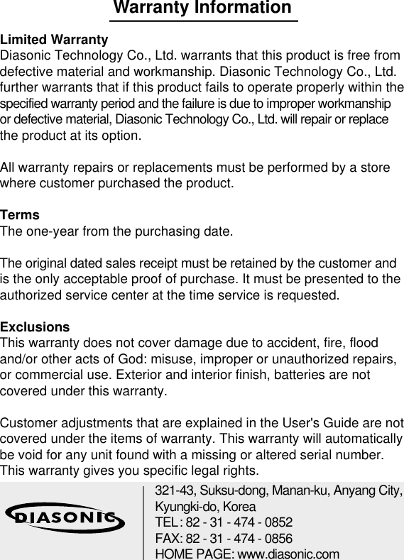 Warranty InformationLimited WarrantyDiasonic Technology Co., Ltd. warrants that this product is free from defective material and workmanship. Diasonic Technology Co., Ltd. further warrants that if this product fails to operate properly within the specified warranty period and the failure is due to improper workmanship or defective material, Diasonic Technology Co., Ltd. will repair or replace the product at its option.All warranty repairs or replacements must be performed by a store where customer purchased the product.TermsThe one-year from the purchasing date.The original dated sales receipt must be retained by the customer andis the only acceptable proof of purchase. It must be presented to the authorized service center at the time service is requested.ExclusionsThis warranty does not cover damage due to accident, fire, flood and/or other acts of God: misuse, improper or unauthorized repairs, or commercial use. Exterior and interior finish, batteries are not covered under this warranty.Customer adjustments that are explained in the User&apos;s Guide are not covered under the items of warranty. This warranty will automatically be void for any unit found with a missing or altered serial number. This warranty gives you specific legal rights. 17321-43, Suksu-dong, Manan-ku, Anyang City,Kyungki-do, KoreaTEL: 82 - 31 - 474 - 0852 FAX: 82 - 31 - 474 - 0856 HOME PAGE: www.diasonic.com