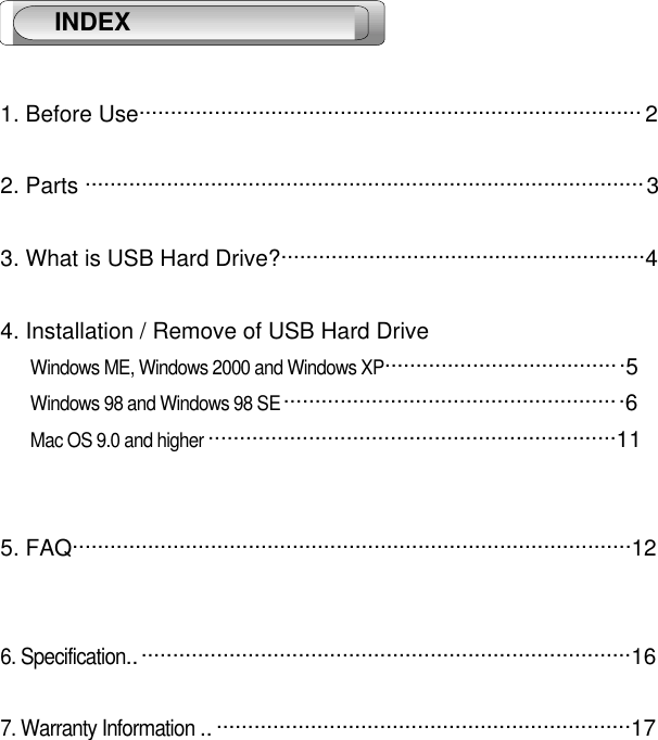 1. Before Use................................................................................ 22. Parts .........................................................................................33. What is USB Hard Drive?..........................................................44. Installation / Remove of USB Hard Drive Windows ME, Windows 2000 and Windows XP......................................5 Windows 98 and Windows 98 SE ......................................................6 Mac OS 9.0 and higher .................................................................115. FAQ.........................................................................................126. Specification................................................................................167. Warranty Information .. ..................................................................17 INDEX