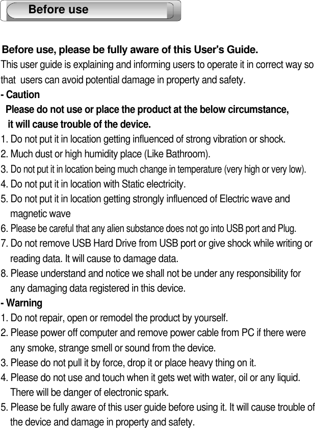 2Before use, please be fully aware of this User&apos;s Guide.This user guide is explaining and informing users to operate it in correct way so that  users can avoid potential damage in property and safety.- CautionPlease do not use or place the product at the below circumstance,it will cause trouble of the device.1. Do not put it in location getting influenced of strong vibration or shock.2. Much dust or high humidity place (Like Bathroom). 3. Do not put it in location being much change in temperature (very high or very low).4. Do not put it in location with Static electricity.5. Do not put it in location getting strongly influenced of Electric wave and magnetic wave6. Please be careful that any alien substance does not go into USB port and Plug.7. Do not remove USB Hard Drive from USB port or give shock while writing or    reading data. It will cause to damage data.8. Please understand and notice we shall not be under any responsibility for any damaging data registered in this device.- Warning1. Do not repair, open or remodel the product by yourself.2. Please power off computer and remove power cable from PC if there wereany smoke, strange smell or sound from the device.3. Please do not pull it by force, drop it or place heavy thing on it.4. Please do not use and touch when it gets wet with water, oil or any liquid. There will be danger of electronic spark.5. Please be fully aware of this user guide before using it. It will cause trouble of the device and damage in property and safety.    Before use