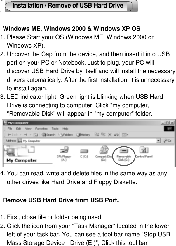 5 Windows ME, Windows 2000 &amp; Windows XP OS1. Please Start your OS (Windows ME, Windows 2000 or Windows XP).2. Uncover the Cap from the device, and then insert it into USB port on your PC or Notebook. Just to plug, your PC willdiscover USB Hard Drive by itself and will install the necessarydrivers automatically. After the first installation, it is unnecessaryto install again.3. LED indicator light, Green light is blinking when USB HardDrive is connecting to computer. Click &quot;my computer,&quot;Removable Disk&quot; will appear in &quot;my computer&quot; folder.4. You can read, write and delete files in the same way as anyother drives like Hard Drive and Floppy Diskette. Remove USB Hard Drive from USB Port.1. First, close file or folder being used.2. Click the icon from your &quot;Task Manager&quot; located in the lowerleft of your task bar. You can see a tool bar name &quot;Stop USBMass Storage Device - Drive (E:)&quot;, Click this tool bar  Installation / Remove of USB Hard Drive