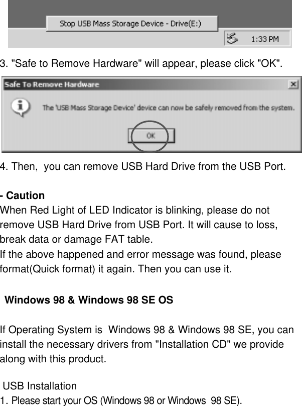 63. &quot;Safe to Remove Hardware&quot; will appear, please click &quot;OK&quot;.4. Then,  you can remove USB Hard Drive from the USB Port.- CautionWhen Red Light of LED Indicator is blinking, please do notremove USB Hard Drive from USB Port. It will cause to loss,break data or damage FAT table.If the above happened and error message was found, pleaseformat(Quick format) it again. Then you can use it. Windows 98 &amp; Windows 98 SE OSIf Operating System is  Windows 98 &amp; Windows 98 SE, you can install the necessary drivers from &quot;Installation CD&quot; we provide along with this product. USB Installation1. Please start your OS (Windows 98 or Windows  98 SE).