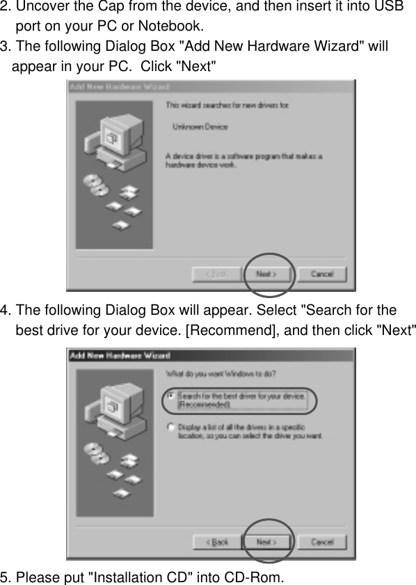 72. Uncover the Cap from the device, and then insert it into USB port on your PC or Notebook.3. The following Dialog Box &quot;Add New Hardware Wizard&quot; will appear in your PC.  Click &quot;Next&quot;4. The following Dialog Box will appear. Select &quot;Search for the best drive for your device. [Recommend], and then click &quot;Next&quot;5. Please put &quot;Installation CD&quot; into CD-Rom. 
