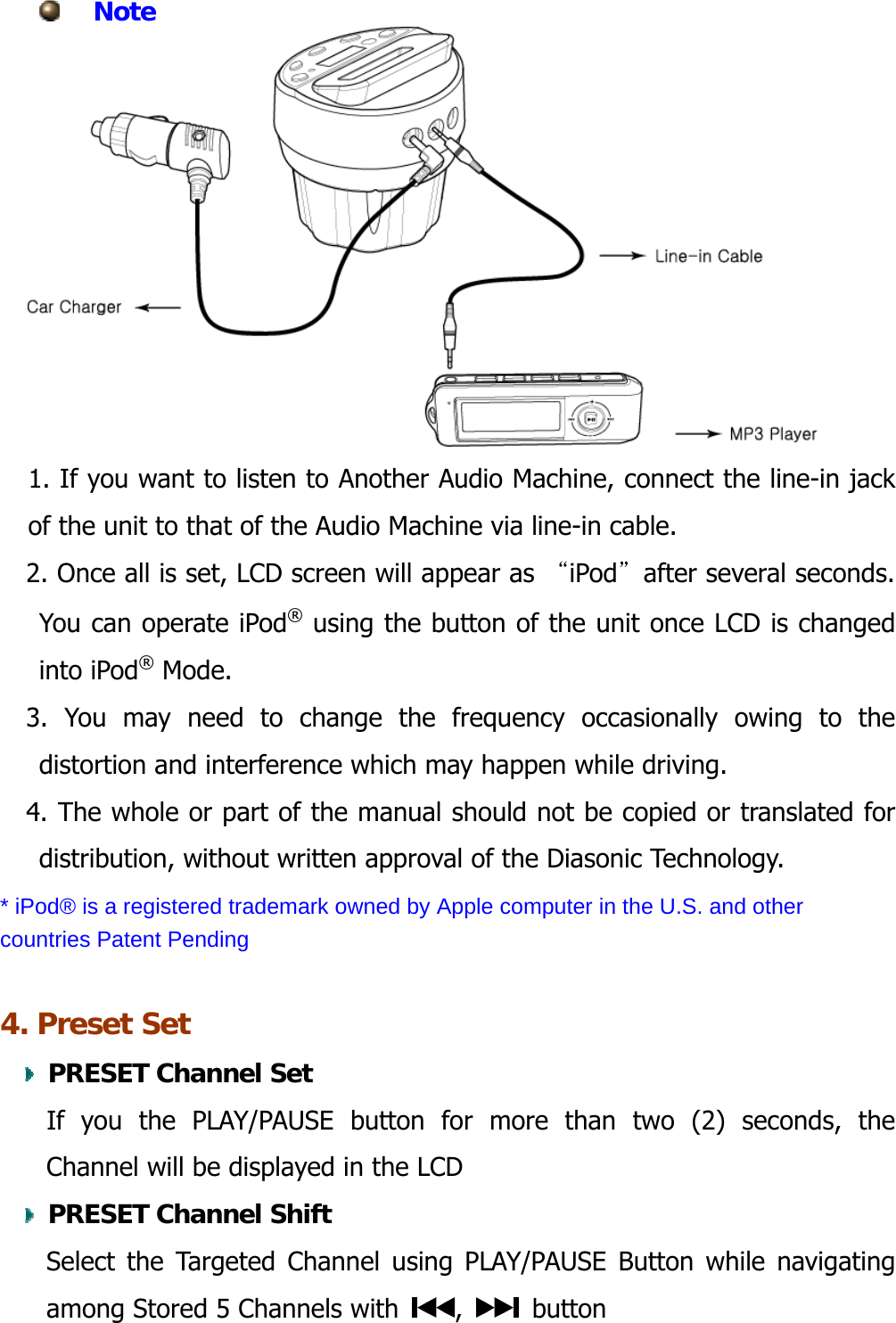  Note   1. If you want to listen to Another Audio Machine, connect the line-in jack of the unit to that of the Audio Machine via line-in cable.     2. Once all is set, LCD screen will appear as “iPod”after several seconds. You can operate iPod® using the button of the unit once LCD is changed into iPod® Mode. 3. You may need to change the frequency occasionally owing to the distortion and interference which may happen while driving. 4. The whole or part of the manual should not be copied or translated for distribution, without written approval of the Diasonic Technology. * iPod® is a registered trademark owned by Apple computer in the U.S. and other countries Patent Pending  4. Preset Set     PRESET Channel Set    If you the PLAY/PAUSE button for more than two (2) seconds, the Channel will be displayed in the LCD     PRESET Channel Shift Select the Targeted Channel using PLAY/PAUSE Button while navigating  among Stored 5 Channels with  ,   button 