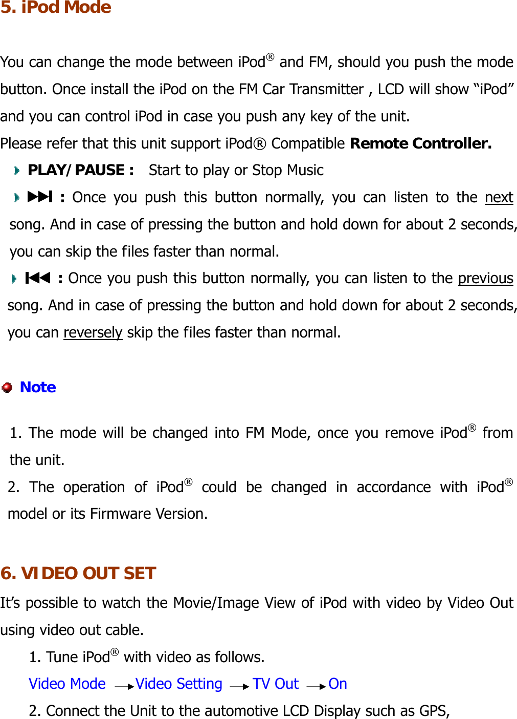  5. iPod Mode  You can change the mode between iPod® and FM, should you push the mode button. Once install the iPod on the FM Car Transmitter , LCD will show “iPod” and you can control iPod in case you push any key of the unit.   Please refer that this unit support iPod® Compatible Remote Controller.  PLAY/PAUSE :  Start to play or Stop Music   : Once you push this button normally, you can listen to the next song. And in case of pressing the button and hold down for about 2 seconds, you can skip the files faster than normal.     : Once you push this button normally, you can listen to the previous song. And in case of pressing the button and hold down for about 2 seconds, you can reversely skip the files faster than normal.         Note  1. The mode will be changed into FM Mode, once you remove iPod® from the unit. 2. The operation of iPod® could be changed in accordance with iPod®  model or its Firmware Version.  6. VIDEO OUT SET It’s possible to watch the Movie/Image View of iPod with video by Video Out using video out cable.   1. Tune iPod® with video as follows. Video Mode    Video Setting    TV Out    On 2. Connect the Unit to the automotive LCD Display such as GPS,   