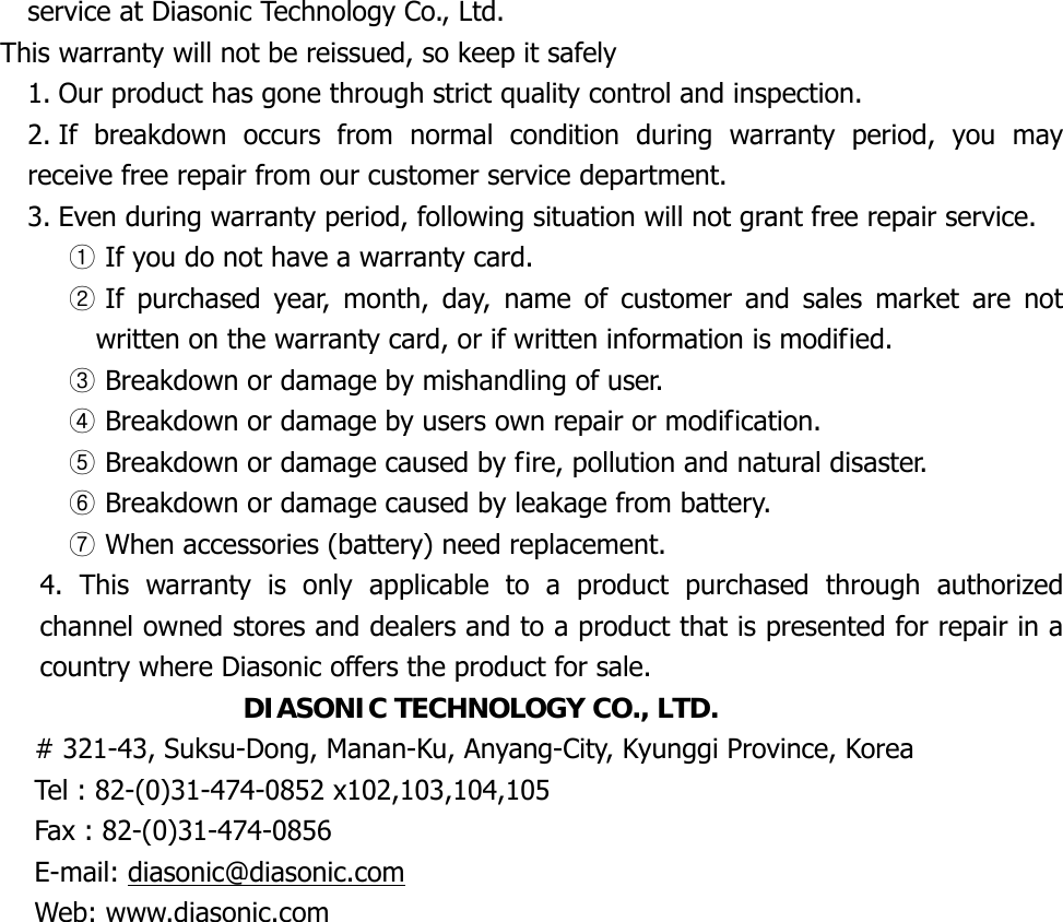 service at Diasonic Technology Co., Ltd. This warranty will not be reissued, so keep it safely 1. Our product has gone through strict quality control and inspection. 2. If breakdown occurs from normal condition during warranty period, you may receive free repair from our customer service department. 3. Even during warranty period, following situation will not grant free repair service. ① If you do not have a warranty card. ② If purchased year, month, day, name of customer and sales market are not written on the warranty card, or if written information is modified. ③ Breakdown or damage by mishandling of user. ④ Breakdown or damage by users own repair or modification. ⑤ Breakdown or damage caused by fire, pollution and natural disaster. ⑥ Breakdown or damage caused by leakage from battery. ⑦ When accessories (battery) need replacement. 4. This warranty is only applicable to a product purchased through authorized channel owned stores and dealers and to a product that is presented for repair in a country where Diasonic offers the product for sale. DIASONIC TECHNOLOGY CO., LTD. # 321-43, Suksu-Dong, Manan-Ku, Anyang-City, Kyunggi Province, Korea Tel : 82-(0)31-474-0852 x102,103,104,105 Fax : 82-(0)31-474-0856 E-mail: diasonic@diasonic.comWeb: www.diasonic.com    