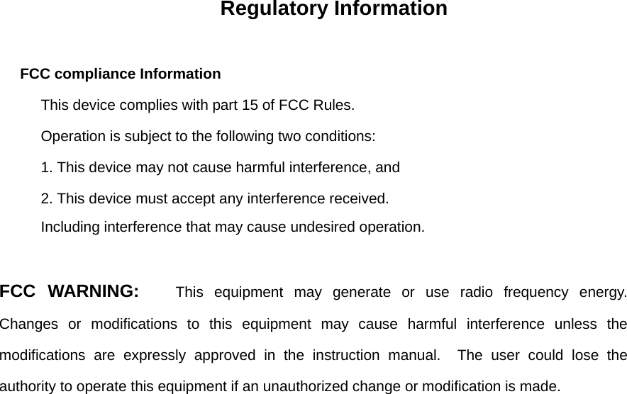 Regulatory Information  FCC compliance Information This device complies with part 15 of FCC Rules. Operation is subject to the following two conditions: 1. This device may not cause harmful interference, and 2. This device must accept any interference received. Including interference that may cause undesired operation. FCC WARNING:   This equipment may generate or use radio frequency energy.  Changes or modifications to this equipment may cause harmful interference unless the modifications are expressly approved in the instruction manual.  The user could lose the authority to operate this equipment if an unauthorized change or modification is made.  