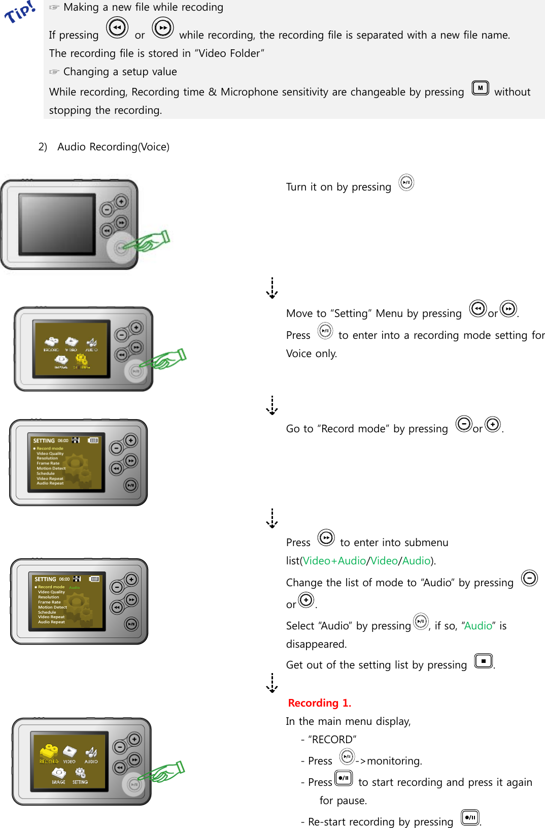  ☞ Making a new file while recoding   If pressing    or    while recording, the recording file is separated with a new file name. The recording file is stored in “Video Folder” ☞ Changing a setup value While recording, Recording time &amp; Microphone sensitivity are changeable by pressing    without stopping the recording.  2) Audio Recording(Voice)   Turn it on by pressing    Move to “Setting” Menu by pressing  or . Press   to enter into a recording mode setting for Voice only.  Go to “Record mode” by pressing  or .   Press    to enter into submenu list(Video+Audio/Video/Audio). Change the list of mode to “Audio” by pressing or . Select “Audio” by pressing , if so, “Audio” is disappeared.     Get out of the setting list by pressing  .   Recording 1. In the main menu display,   - “RECORD”   - Press  -&gt;monitoring. - Press   to start recording and press it again for pause. - Re-start recording by pressing  . 