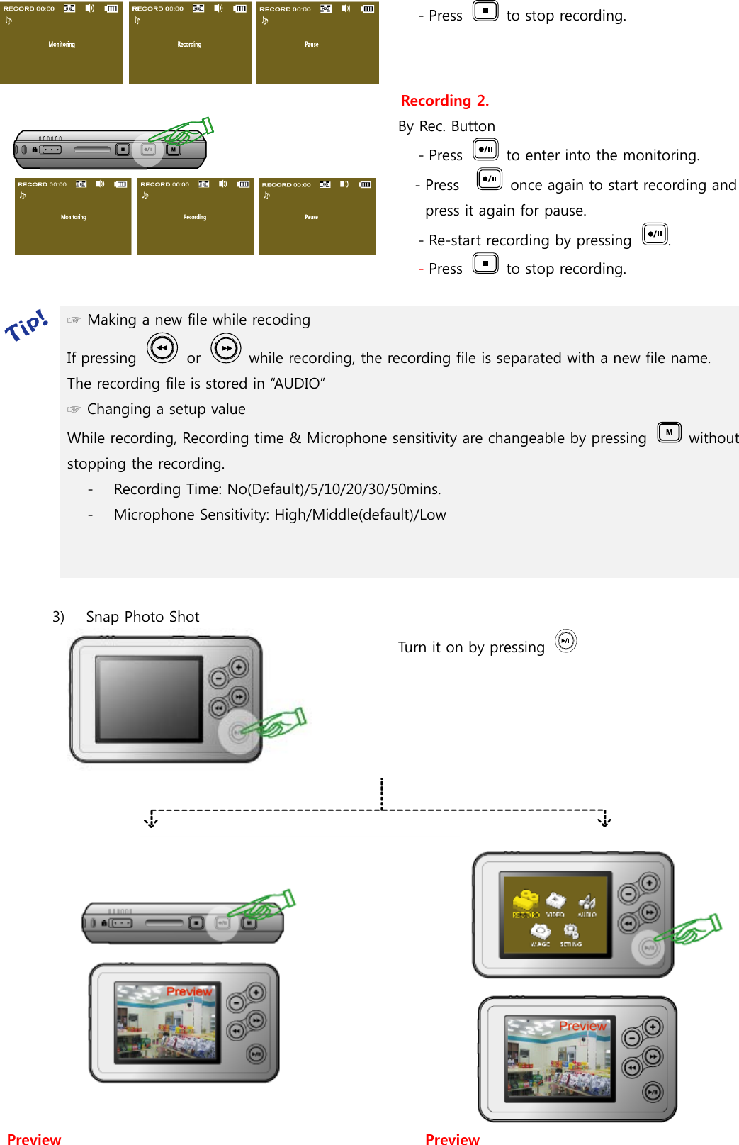 - Press    to stop recording.  Recording 2. By Rec. Button - Press    to enter into the monitoring. - Press      once again to start recording and press it again for pause. - Re-start recording by pressing  . - Press    to stop recording.   ☞ Making a new file while recoding   If pressing    or    while recording, the recording file is separated with a new file name. The recording file is stored in “AUDIO” ☞ Changing a setup value While recording, Recording time &amp; Microphone sensitivity are changeable by pressing    without stopping the recording. - Recording Time: No(Default)/5/10/20/30/50mins. - Microphone Sensitivity: High/Middle(default)/Low    3)   Snap Photo Shot Turn it on by pressing         Preview  Preview 