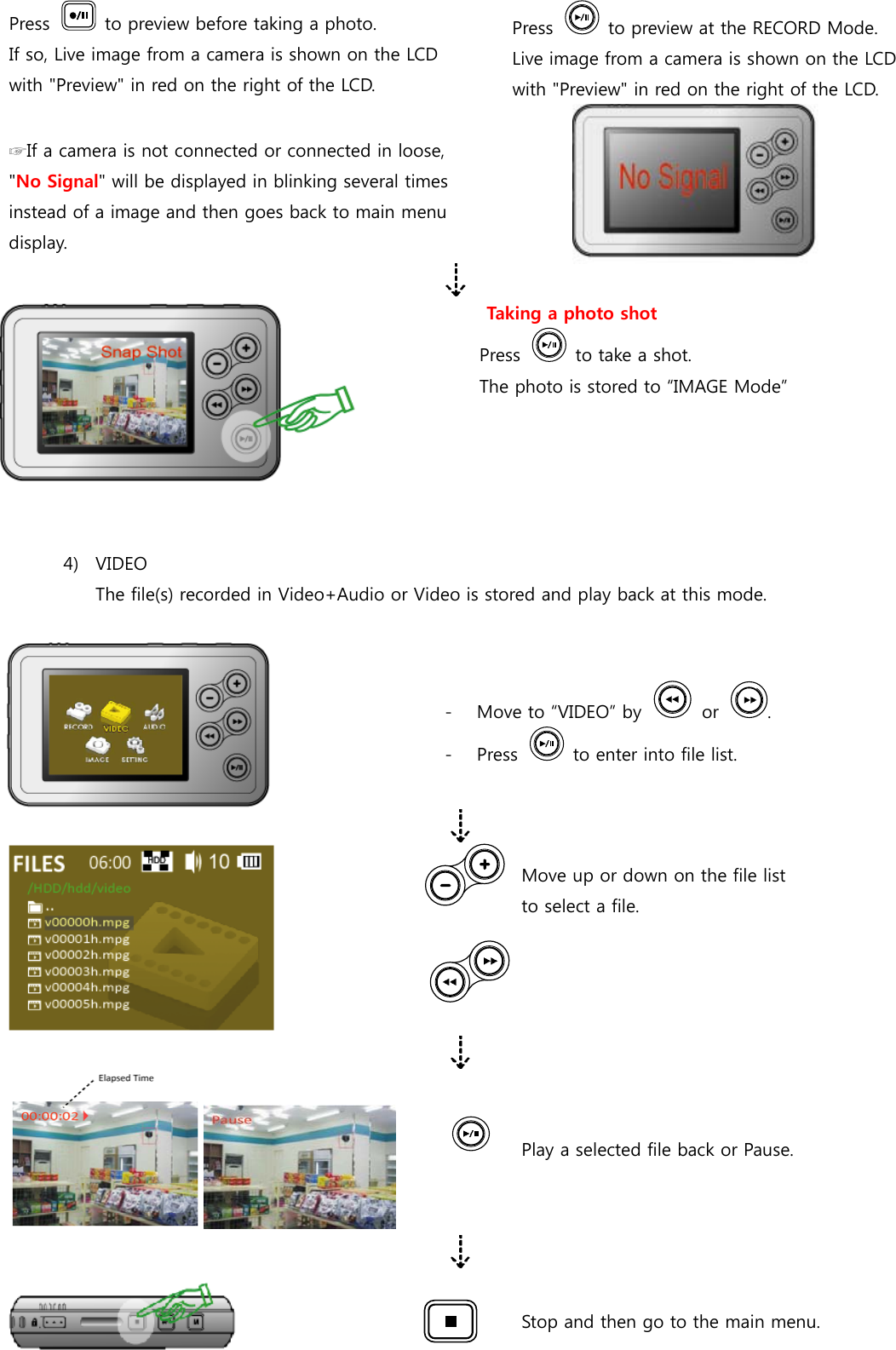 Press    to preview before taking a photo. If so, Live image from a camera is shown on the LCD with &quot;Preview&quot; in red on the right of the LCD. Press    to preview at the RECORD Mode.   Live image from a camera is shown on the LCD with &quot;Preview&quot; in red on the right of the LCD.  ☞If a camera is not connected or connected in loose, &quot;No Signal&quot; will be displayed in blinking several times instead of a image and then goes back to main menu display.  Taking a photo shot Press    to take a shot. The photo is stored to “IMAGE Mode”   4) VIDEO The file(s) recorded in Video+Audio or Video is stored and play back at this mode.   - Move to “VIDEO” by    or  . - Press    to enter into file list.   Move up or down on the file list       to select a file.    Play a selected file back or Pause.    Stop and then go to the main menu.  