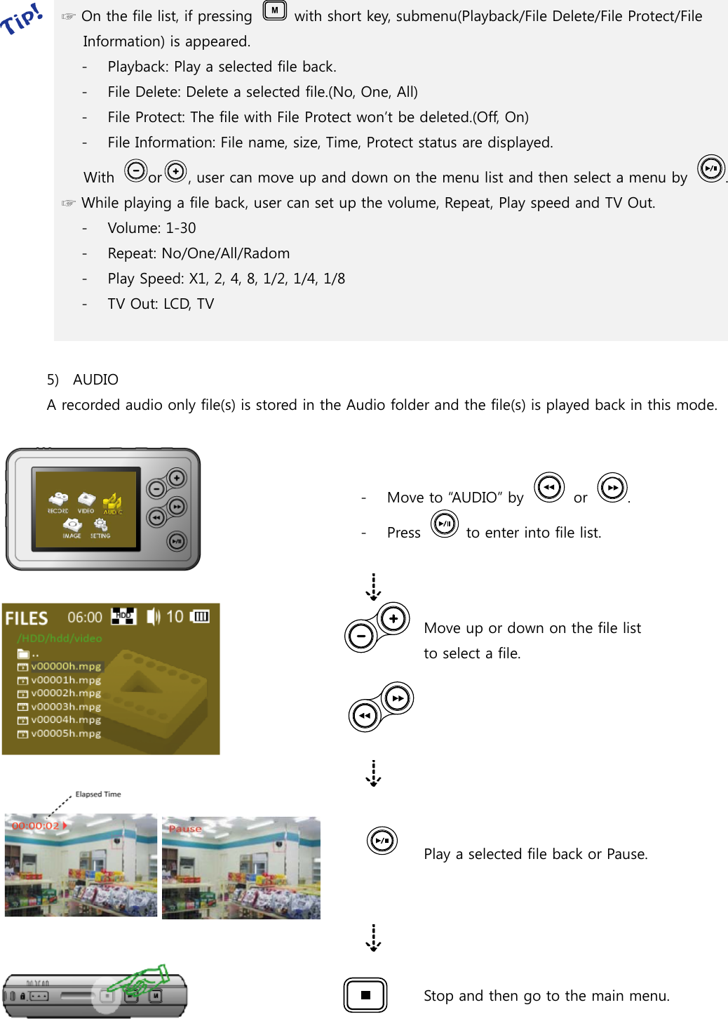  ☞ On the file list, if pressing    with short key, submenu(Playback/File Delete/File Protect/File Information) is appeared. - Playback: Play a selected file back. - File Delete: Delete a selected file.(No, One, All) - File Protect: The file with File Protect won’t be deleted.(Off, On) - File Information: File name, size, Time, Protect status are displayed.       With  or , user can move up and down on the menu list and then select a menu by  . ☞ While playing a file back, user can set up the volume, Repeat, Play speed and TV Out. - Volume: 1-30 - Repeat: No/One/All/Radom - Play Speed: X1, 2, 4, 8, 1/2, 1/4, 1/8 - TV Out: LCD, TV   5) AUDIO A recorded audio only file(s) is stored in the Audio folder and the file(s) is played back in this mode.   - Move to “AUDIO” by    or  . - Press    to enter into file list.   Move up or down on the file list       to select a file.    Play a selected file back or Pause.    Stop and then go to the main menu.     