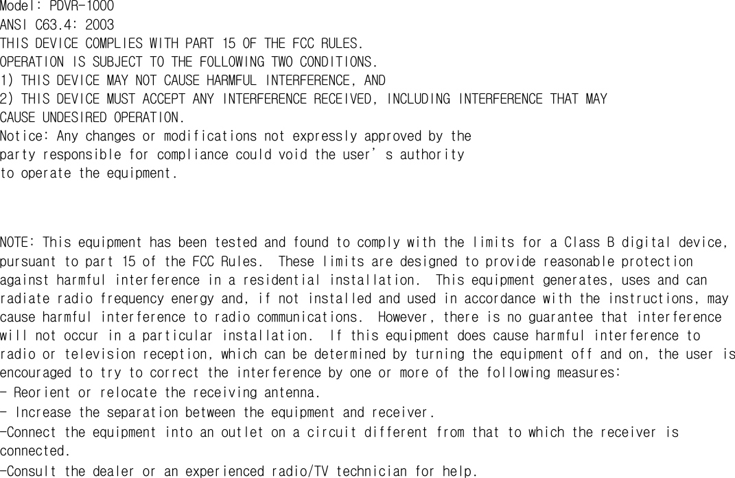  Model: PDVR-1000 ANSI C63.4: 2003 THIS DEVICE COMPLIES WITH PART 15 OF THE FCC RULES. OPERATION IS SUBJECT TO THE FOLLOWING TWO CONDITIONS. 1) THIS DEVICE MAY NOT CAUSE HARMFUL INTERFERENCE, AND 2) THIS DEVICE MUST ACCEPT ANY INTERFERENCE RECEIVED, INCLUDING INTERFERENCE THAT MAY CAUSE UNDESIRED OPERATION. Notice: Any changes or modifications not expressly approved by the party responsible for compliance could void the user’s authority to operate the equipment.   NOTE: This equipment has been tested and found to comply with the limits for a Class B digital device, pursuant to part 15 of the FCC Rules.  These limits are designed to provide reasonable protection against harmful interference in a residential installation.  This equipment generates, uses and can radiate radio frequency energy and, if not installed and used in accordance with the instructions, may cause harmful interference to radio communications.  However, there is no guarantee that interference will not occur in a particular installation.  If this equipment does cause harmful interference to radio or television reception, which can be determined by turning the equipment off and on, the user is encouraged to try to correct the interference by one or more of the following measures: - Reorient or relocate the receiving antenna. - Increase the separation between the equipment and receiver. -Connect the equipment into an outlet on a circuit different from that to which the receiver is connected. -Consult the dealer or an experienced radio/TV technician for help.  