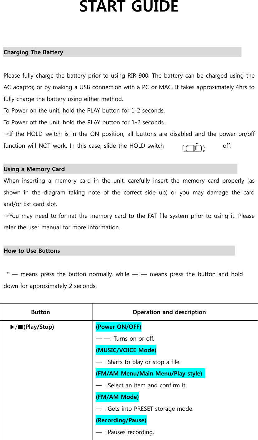                   START GUIDE   Charging The Battery                                                               Please fully charge the battery prior to using RIR-900. The battery can be charged using the AC adaptor, or by making a USB connection with a PC or MAC. It takes approximately 4hrs to fully charge the battery using either method.  To Power on the unit, hold the PLAY button for 1-2 seconds. To Power off the unit, hold the PLAY button for 1-2 seconds. ☞If  the  HOLD  switch is in the ON position,  all  buttons are  disabled and the power on/off function will NOT work. In this case, slide the HOLD switch  off.    Using a Memory Card                                                            When  inserting  a  memory  card  in  the  unit,  carefully  insert  the  memory  card  properly  (as shown in the diagram taking note of the correct side up) or you  may  damage  the  card and/or Ext card slot. ☞You may need to format the memory card to the FAT file system prior to using it. Please refer the user manual for more information.  How to Use Buttons                                                               * ━ means press the button normally, while ━ ━ means press the button and hold down for approximately 2 seconds.  Button  Operation and description ▶/■(Play/Stop)    (Power ON/OFF) ━  ━: Turns on or off.   (MUSIC/VOICE Mode) ━  : Starts to play or stop a file. (FM/AM Menu/Main Menu/Play style)   ━  : Select an item and confirm it.   (FM/AM Mode) ━  : Gets into PRESET storage mode. (Recording/Pause) ━  : Pauses recording.  