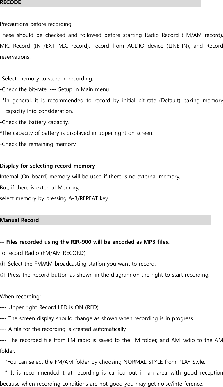   RECODE                                                                    Precautions before recording These  should  be  checked  and  followed  before  starting  Radio  Record  (FM/AM  record), MIC Record (INT/EXT MIC record), record from AUDIO device (LINE-IN),  and  Record reservations.  -Select memory to store in recording. -Check the bit-rate. --- Setup in Main menu        *In general, it is recommended to record by initial bit-rate (Default),  taking  memory capacity into consideration. -Check the battery capacity.       *The capacity of battery is displayed in upper right on screen. -Check the remaining memory  Display for selecting record memory Internal (On-board) memory will be used if there is no external memory. But, if there is external Memory, select memory by pressing A-B/REPEAT key    Manual Record                                                                 -- Files recorded using the RIR-900 will be encoded as MP3 files. To record Radio (FM/AM RECORD) ①  Select the FM/AM broadcasting station you want to record. ②  Press the Record button as shown in the diagram on the right to start recording.  When recording: --- Upper right Record LED is ON (RED). --- The screen display should change as shown when recording is in progress. --- A file for the recording is created automatically.   --- The recorded file from FM radio is saved to the FM folder, and AM radio to the AM folder. *You can select the FM/AM folder by choosing NORMAL STYLE from PLAY Style.    * It is recommended that recording is carried out in an area with  good  reception because when recording conditions are not good you may get noise/interference. 