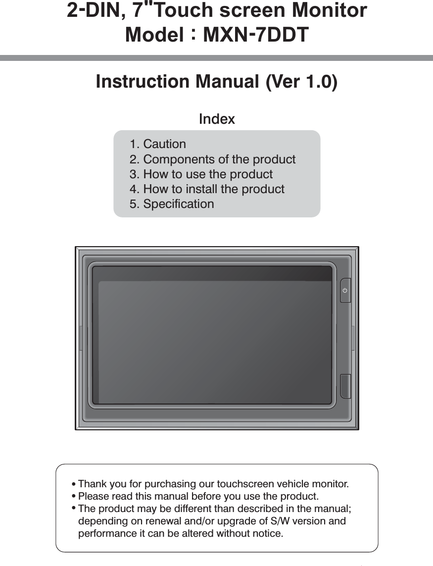 2-DIN, 7&quot;Touch screen MonitorModel : MXN-7DDTInstruction Manual (Ver 1.0)Index1. Caution2. Components of the product3. How to use the product4. How to install the product5. SpecificationThank you for purchasing our touchscreen vehicle monitor.Please read this manual before you use the product.  The product may be different than described in the manual;depending on renewal and/or upgrade of S/W version andperformance it can be altered without notice. 