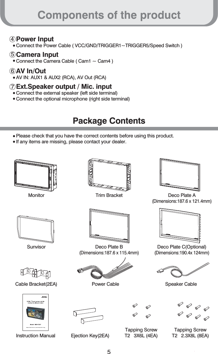 Components of the product54567Power InputConnect the Power Cable ( VCC/GND/TRIGGER1~TRIGGER5/Speed Switch )Camera InputConnect the Camera Cable ( Cam1 ~ Cam4 )AV In/OutAV IN: AUX1 &amp; AUX2 (RCA), AV Out (RCA)Ext.Speaker output / Mic. inputConnect the external speaker (left side terminal) Connect the optional microphone (right side terminal)Please check that you have the correct contents before using this product.If any items are missing, please contact your dealer.Package ContentsMonitor Trim Bracket Deco Plate A(Dimensions:187.6 x 121.4mm)Sunvisor Deco Plate B(Dimensions:187.6 x 115.4mm)Deco Plate C(Optional)(Dimensions:190.4x 124mm)Cable Bracket(2EA) Power Cable Speaker CableEjection Key(2EA)Instruction Manual Tapping ScrewT2   3X6L (4EA)Tapping ScrewT2   2.3X8L (8EA)