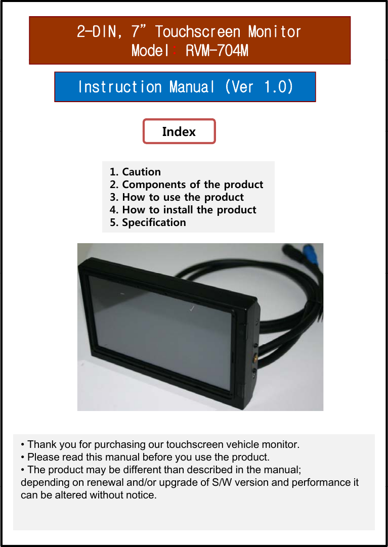 2-DIN, 7”Touchscreen MonitorModel:RVM-704MInstruction Manual (Ver 1.0)IndexIndex1. Caution2. Components of the product3. How to use the productp4. How to install the product5. Specification• Thank you for purchasing our touchscreen vehicle monitor.• Please read this manual before you use the product.  • The product may be different than described in the manual;            depending on renewal and/or upgrade of S/W version and performance it pg pg pcan be altered without notice. 