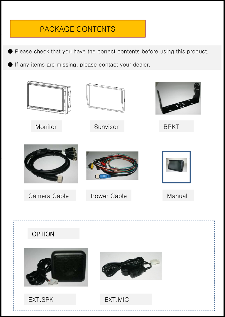 PACKAGE CONTENTS● Please check that you have the correct contents before using this product.● If any items are missing, please contact your dealer.Monitor Sunvisor BRKTPower Cable ManualCamera CableOPTIONEXT.SPK EXT.MIC