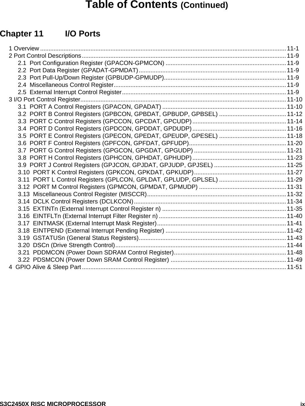    S3C2450X RISC MICROPROCESSOR   ix Table of Contents (Continued) Chapter 11  I/O Ports 1 Overview ...................................................................................................................................................11-1 2 Port Control Descriptions..........................................................................................................................11-9 2.1  Port Configuration Register (GPACON-GPMCON) ........................................................................11-9 2.2  Port Data Register (GPADAT-GPMDAT)........................................................................................11-9 2.3  Port Pull-Up/Down Register (GPBUDP-GPMUDP).........................................................................11-9 2.4  Miscellaneous Control Register.......................................................................................................11-9 2.5  External Interrupt Control Register..................................................................................................11-9 3 I/O Port Control Register...........................................................................................................................11-10 3.1  PORT A Control Registers (GPACON, GPADAT) ..........................................................................11-10 3.2  PORT B Control Registers (GPBCON, GPBDAT, GPBUDP, GPBSEL) ........................................11-12 3.3  PORT C Control Registers (GPCCON, GPCDAT, GPCUDP)........................................................11-14 3.4  PORT D Control Registers (GPDCON, GPDDAT, GPDUDP)........................................................11-16 3.5  PORT E Control Registers (GPECON, GPEDAT, GPEUDP, GPESEL) ........................................11-18 3.6  PORT F Control Registers (GPFCON, GPFDAT, GPFUDP).......................................................... 11-20 3.7  PORT G Control Registers (GPGCON, GPGDAT, GPGUDP) .......................................................11-21 3.8  PORT H Control Registers (GPHCON, GPHDAT, GPHUDP)........................................................11-23 3.9  PORT J Control Registers (GPJCON, GPJDAT, GPJUDP, GPJSEL) ...........................................11-25 3.10  PORT K Control Registers (GPKCON, GPKDAT, GPKUDP)....................................................... 11-27 3.11  PORT L Control Registers (GPLCON, GPLDAT, GPLUDP, GPLSEL) ........................................11-29 3.12  PORT M Control Registers (GPMCON, GPMDAT, GPMUDP) ....................................................11-31 3.13  Miscellaneous Control Register (MISCCR)...................................................................................11-32 3.14  DCLK Control Registers (DCLKCON)...........................................................................................11-34 3.15  EXTINTn (External Interrupt Control Register n) ..........................................................................11-35 3.16  EINTFLTn (External Interrupt Filter Register n) ............................................................................11-40 3.17  EINTMASK (External Interrupt Mask Register)............................................................................. 11-41 3.18  EINTPEND (External Interrupt Pending Register) ........................................................................11-42 3.19  GSTATUSn (General Status Registers)........................................................................................11-43 3.20  DSCn (Drive Strength Control)......................................................................................................11-44 3.21  PDDMCON (Power Down SDRAM Control Register)...................................................................11-48 3.22  PDSMCON (Power Down SRAM Control Register) .....................................................................11-49 4  GPIO Alive &amp; Sleep Part..........................................................................................................................11-51  