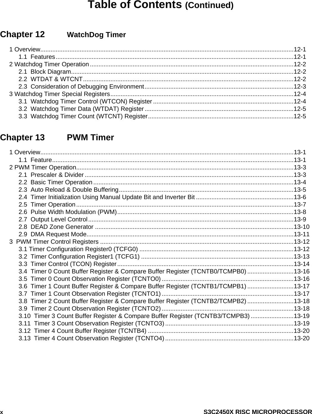  x  S3C2450X RISC MICROPROCESSOR Table of Contents (Continued) Chapter 12  WatchDog Timer 1 Overview....................................................................................................................................................12-1 1.1  Features...........................................................................................................................................12-1 2 Watchdog Timer Operation .......................................................................................................................12-2 2.1  Block Diagram..................................................................................................................................12-2 2.2  WTDAT &amp; WTCNT...........................................................................................................................12-2 2.3  Consideration of Debugging Environment.......................................................................................12-3 3 Watchdog Timer Special Registers...........................................................................................................12-4 3.1  Watchdog Timer Control (WTCON) Register ..................................................................................12-4 3.2  Watchdog Timer Data (WTDAT) Register.......................................................................................12-5 3.3  Watchdog Timer Count (WTCNT) Register.....................................................................................12-5 Chapter 13  PWM Timer 1 Overview....................................................................................................................................................13-1 1.1  Feature.............................................................................................................................................13-1 2 PWM Timer Operation...............................................................................................................................13-3 2.1  Prescaler &amp; Divider ..........................................................................................................................13-3 2.2  Basic Timer Operation .....................................................................................................................13-4 2.3  Auto Reload &amp; Double Buffering......................................................................................................13-5 2.4  Timer Initialization Using Manual Update Bit and Inverter Bit .........................................................13-6 2.5  Timer Operation...............................................................................................................................13-7 2.6  Pulse Width Modulation (PWM).......................................................................................................13-8 2.7  Output Level Control........................................................................................................................13-9 2.8  DEAD Zone Generator ....................................................................................................................13-10 2.9  DMA Request Mode.........................................................................................................................13-11 3  PWM Timer Control Registers .................................................................................................................13-12 3.1 Timer Configuration Register0 (TCFG0) ..........................................................................................13-12 3.2  Timer Configuration Register1 (TCFG1) .........................................................................................13-13 3.3  Timer Control (TCON) Register.......................................................................................................13-14 3.4  Timer 0 Count Buffer Register &amp; Compare Buffer Register (TCNTB0/TCMPB0) ...........................13-16 3.5  Timer 0 Count Observation Register (TCNTO0) .............................................................................13-16 3.6  Timer 1 Count Buffer Register &amp; Compare Buffer Register (TCNTB1/TCMPB1) ...........................13-17 3.7  Timer 1 Count Observation Register (TCNTO1) .............................................................................13-17 3.8  Timer 2 Count Buffer Register &amp; Compare Buffer Register (TCNTB2/TCMPB2) ...........................13-18 3.9  Timer 2 Count Observation Register (TCNTO2).............................................................................13-18 3.10  Timer 3 Count Buffer Register &amp; Compare Buffer Register (TCNTB3/TCMPB3) .........................13-19 3.11  Timer 3 Count Observation Register (TCNTO3) ...........................................................................13-19 3.12  Timer 4 Count Buffer Register (TCNTB4) .....................................................................................13-20 3.13  Timer 4 Count Observation Register (TCNTO4) ...........................................................................13-20  