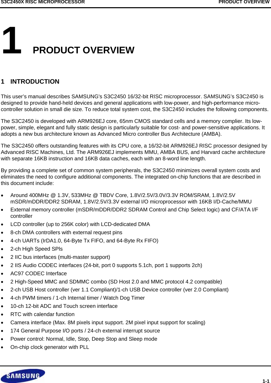 S3C2450X RISC MICROPROCESSOR                                      PRODUCT OVERVIEW  1-1 1 PRODUCT OVERVIEW  1  INTRODUCTION This user’s manual describes SAMSUNG&apos;s S3C2450 16/32-bit RISC microprocessor. SAMSUNG’s S3C2450 is designed to provide hand-held devices and general applications with low-power, and high-performance micro-controller solution in small die size. To reduce total system cost, the S3C2450 includes the following components. The S3C2450 is developed with ARM926EJ core, 65nm CMOS standard cells and a memory complier. Its low-power, simple, elegant and fully static design is particularly suitable for cost- and power-sensitive applications. It adopts a new bus architecture known as Advanced Micro controller Bus Architecture (AMBA). The S3C2450 offers outstanding features with its CPU core, a 16/32-bit ARM926EJ RISC processor designed by Advanced RISC Machines, Ltd. The ARM926EJ implements MMU, AMBA BUS, and Harvard cache architecture with separate 16KB instruction and 16KB data caches, each with an 8-word line length. By providing a complete set of common system peripherals, the S3C2450 minimizes overall system costs and eliminates the need to configure additional components. The integrated on-chip functions that are described in this document include:   •  Around 400MHz @ 1.3V, 533MHz @ TBDV Core, 1.8V/2.5V/3.0V/3.3V ROM/SRAM, 1.8V/2.5V  mSDR/mDDR/DDR2 SDRAM, 1.8V/2.5V/3.3V external I/O microprocessor with 16KB I/D-Cache/MMU •  External memory controller (mSDR/mDDR/DDR2 SDRAM Control and Chip Select logic) and CF/ATA I/F controller •  LCD controller (up to 256K color) with LCD-dedicated DMA •  8-ch DMA controllers with external request pins   •  4-ch UARTs (IrDA1.0, 64-Byte Tx FIFO, and 64-Byte Rx FIFO)  •  2-ch High Speed SPls  •  2 IIC bus interfaces (multi-master support) •  2 IIS Audio CODEC interfaces (24-bit, port 0 supports 5.1ch, port 1 supports 2ch) •  AC97 CODEC Interface •  2 High-Speed MMC and SDMMC combo (SD Host 2.0 and MMC protocol 4.2 compatible) •  2-ch USB Host controller (ver 1.1 Compliant)/1-ch USB Device controller (ver 2.0 Compliant) •  4-ch PWM timers / 1-ch Internal timer / Watch Dog Timer  •  10-ch 12-bit ADC and Touch screen interface •  RTC with calendar function •  Camera interface (Max. 8M pixels input support. 2M pixel input support for scaling) •  174 General Purpose I/O ports / 24-ch external interrupt source •  Power control: Normal, Idle, Stop, Deep Stop and Sleep mode •  On-chip clock generator with PLL 