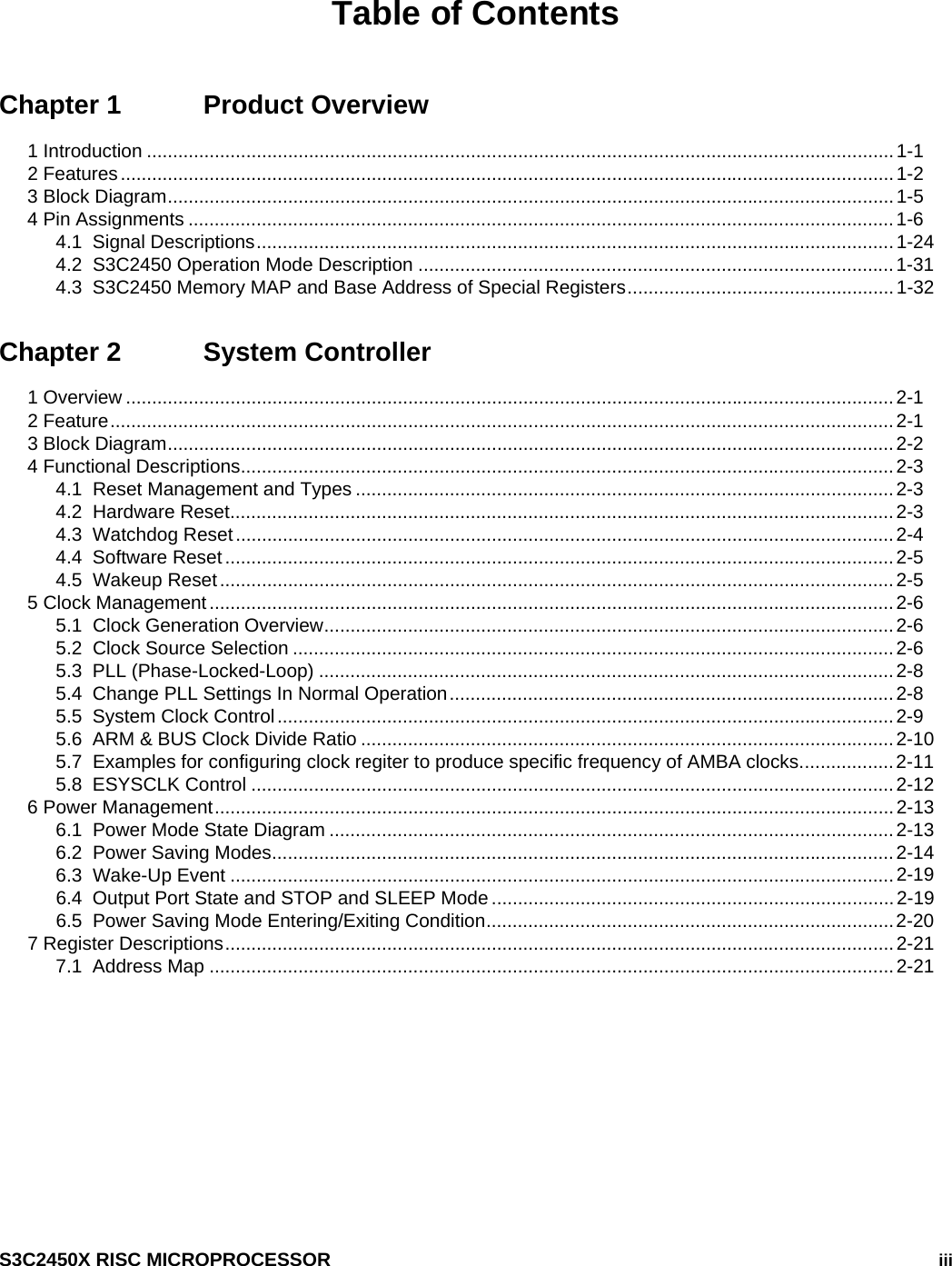    S3C2450X RISC MICROPROCESSOR   iii Table of Contents Chapter 1  Product Overview 1 Introduction ...............................................................................................................................................1-1 2 Features....................................................................................................................................................1-2 3 Block Diagram...........................................................................................................................................1-5 4 Pin Assignments .......................................................................................................................................1-6 4.1  Signal Descriptions..........................................................................................................................1-24 4.2  S3C2450 Operation Mode Description ...........................................................................................1-31 4.3  S3C2450 Memory MAP and Base Address of Special Registers...................................................1-32 Chapter 2  System Controller 1 Overview ...................................................................................................................................................2-1 2 Feature......................................................................................................................................................2-1 3 Block Diagram...........................................................................................................................................2-2 4 Functional Descriptions.............................................................................................................................2-3 4.1  Reset Management and Types .......................................................................................................2-3 4.2  Hardware Reset...............................................................................................................................2-3 4.3  Watchdog Reset..............................................................................................................................2-4 4.4  Software Reset ................................................................................................................................2-5 4.5  Wakeup Reset.................................................................................................................................2-5 5 Clock Management...................................................................................................................................2-6 5.1  Clock Generation Overview.............................................................................................................2-6 5.2  Clock Source Selection ...................................................................................................................2-6 5.3  PLL (Phase-Locked-Loop) ..............................................................................................................2-8 5.4  Change PLL Settings In Normal Operation.....................................................................................2-8 5.5  System Clock Control......................................................................................................................2-9 5.6  ARM &amp; BUS Clock Divide Ratio ......................................................................................................2-10 5.7  Examples for configuring clock regiter to produce specific frequency of AMBA clocks..................2-11 5.8  ESYSCLK Control ...........................................................................................................................2-12 6 Power Management..................................................................................................................................2-13 6.1  Power Mode State Diagram ............................................................................................................2-13 6.2  Power Saving Modes.......................................................................................................................2-14 6.3  Wake-Up Event ...............................................................................................................................2-19 6.4  Output Port State and STOP and SLEEP Mode .............................................................................2-19 6.5  Power Saving Mode Entering/Exiting Condition..............................................................................2-20 7 Register Descriptions................................................................................................................................2-21 7.1  Address Map ...................................................................................................................................2-21 