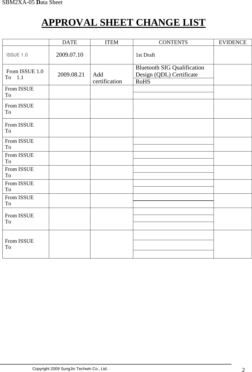               SBM2XA-05 Data Sheet  Copyright 2009 SungJin Techwin Co., Ltd..   2APPROVAL SHEET CHANGE LIST     DATE   ITEM   CONTENTS  EVIDENCE  ISSUE 1.0  2009.07.10  1st Draft   Bluetooth SIG Qualification Design (QDL) Certificate  From ISSUE 1.0 To    1.1     2009.08.21   Add certification  RoHS   From ISSUE To      From ISSUE To       From ISSUE To        From ISSUE To       From ISSUE To       From ISSUE To       From ISSUE To       From ISSUE To        From ISSUE To        From ISSUE To                   
