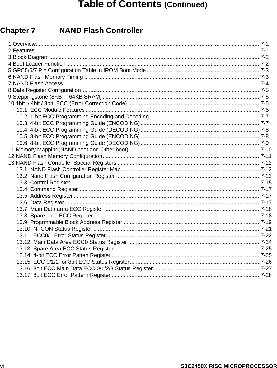  vi  S3C2450X RISC MICROPROCESSOR Table of Contents (Continued) Chapter 7    NAND Flash Controller 1 Overview....................................................................................................................................................7-1 2 Features ....................................................................................................................................................7-1 3 Block Diagram ...........................................................................................................................................7-2 4 Boot Loader Function................................................................................................................................7-2 5 GPC5/6/7 Pin Configuration Table in IROM Boot Mode...........................................................................7-3 6 NAND Flash Memory Timing ....................................................................................................................7-3 7 NAND Flash Access..................................................................................................................................7-4 8 Data Register Configuration......................................................................................................................7-5 9 Steppingstone (8KB in 64KB SRAM)........................................................................................................7-5 10 1bit  / 4bit / 8bit  ECC (Error Correction Code) .......................................................................................7-5 10.1  ECC Module Features ...................................................................................................................7-5 10.2  1-bit ECC Programming Encoding and Decoding .........................................................................7-7 10.3  4-bit ECC Programming Guide (ENCODING)...............................................................................7-7 10.4  4-bit ECC Programming Guide (DECODING)...............................................................................7-8 10.5  8-bit ECC Programming Guide (ENCODING)...............................................................................7-8 10.6  8-bit ECC Programming Guide (DECODING)...............................................................................7-9 11 Memory Mapping(NAND boot and Other boot).......................................................................................7-10 12 NAND Flash Memory Configuration........................................................................................................7-11 13 NAND Flash Controller Special Registers ..............................................................................................7-12 13.1  NAND Flash Controller Register Map............................................................................................7-12 13.2  Nand Flash Configuration Register ...............................................................................................7-13 13.3  Control Register.............................................................................................................................7-15 13.4  Command Register........................................................................................................................7-17 13.5  Address Register ...........................................................................................................................7-17 13.6  Data Register.................................................................................................................................7-17 13.7  Main Data area ECC Register .......................................................................................................7-18 13.8  Spare area ECC Register..............................................................................................................7-18 13.9  Progrmmable Block Address Register...........................................................................................7-19 13.10  NFCON Status Register ..............................................................................................................7-21 13.11  ECC0/1 Error Status Register......................................................................................................7-22 13.12  Main Data Area ECC0 Status Register .......................................................................................7-24 13.13  Spare Area ECC Status Register ................................................................................................7-25 13.14  4-bit ECC Error Patten Register ..................................................................................................7-25 13.15  ECC 0/1/2 for 8bit ECC Status Register......................................................................................7-26 13.16  8bit ECC Main Data ECC 0/1/2/3 Status Register.......................................................................7-27 13.17  8bit ECC Error Pattern Register ..................................................................................................7-28  