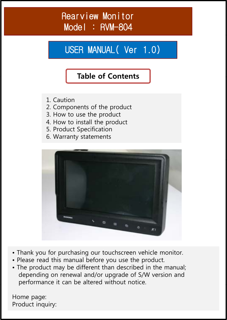 Rearview MonitorModel : RVM-804Table of ContentsUSER MANUAL( Ver 1.0)Table of Contents1. Caution2. Components of the product 3. How to use the product4. How to install the product5. Product Specification6. Warranty statements• Thank you for purchasing our touchscreen vehicle monitor.• Please read this manual before you use the product.• The product may be different than described in the manual;depending on renewal and/or upgrade of S/W version andperformance it can be altered without notice.pHome page:Product inquiry: